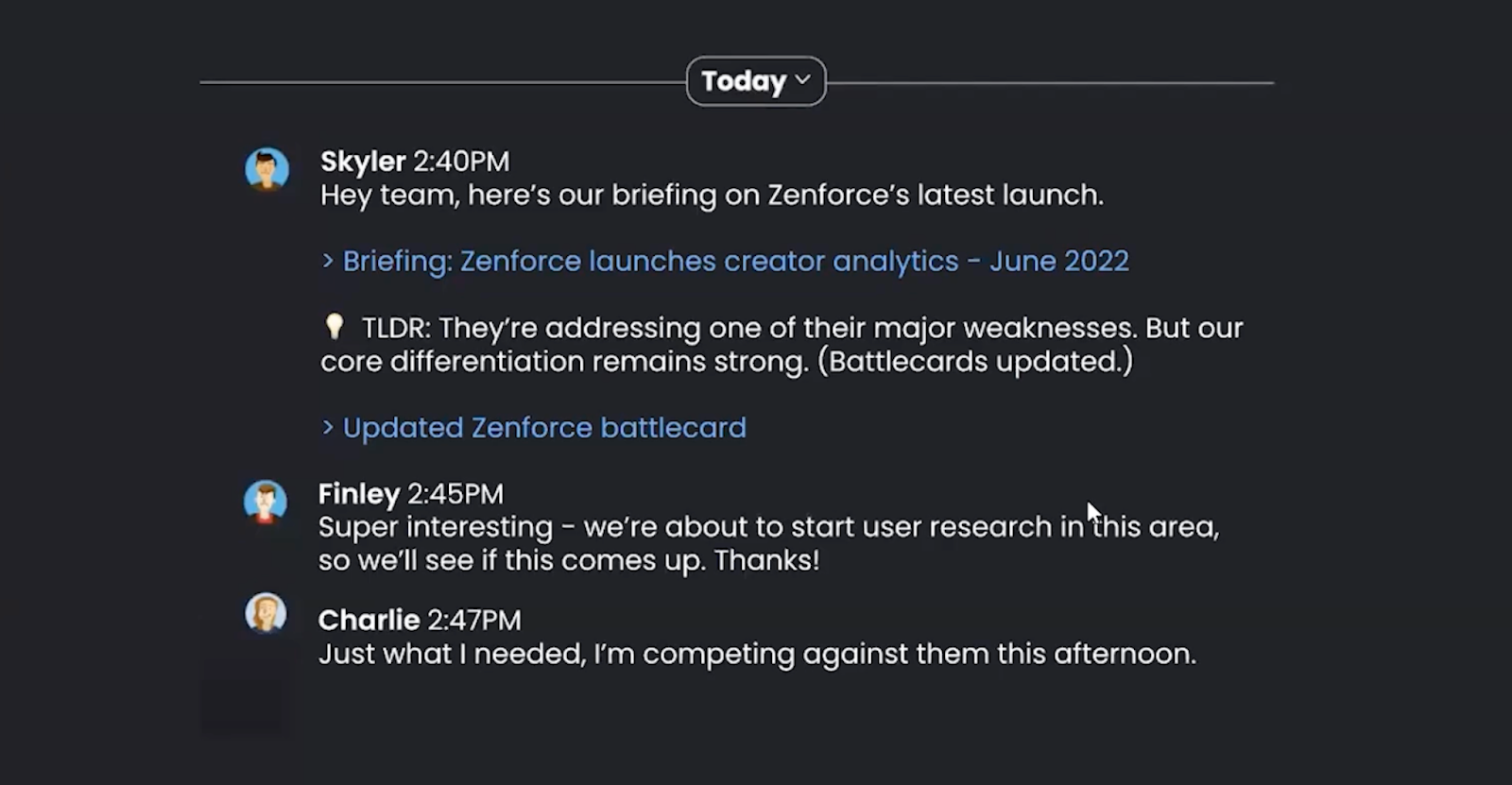 Another pretend Slack conversation between the same 3 people, but a redo of the first image had they had the information on how to create a supportive competitive news briefing. Skyler says "Hey team, here's our briefing on Zenforce's latest launch. TLDR: They're addressing one of their major weaknesses. But our core differentiation remains strong. (Battlecards updated.)" Then Finley says "Super interesting - we're about to start user research in this area, so we'll see if this comes up. Thanks!" and Charlie says "Just what I needed, I'm competing against them this afternoon."