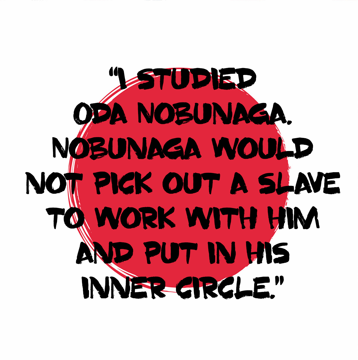 I studied Oda Nobunaga. Nobunaga would not pick out a slave to work with him and put in his inner circle. 
