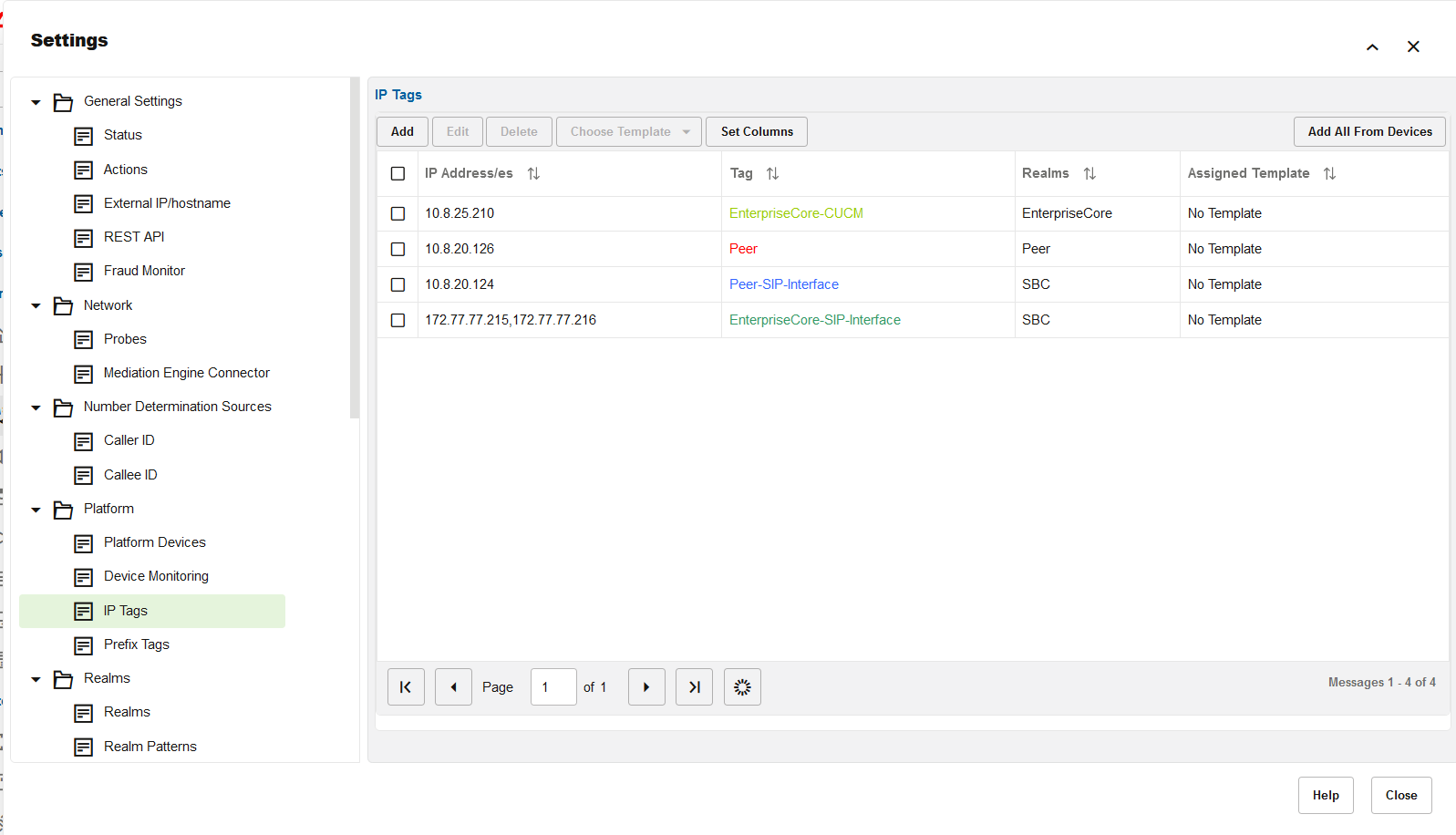 Machine generated alternative text:
Settings 
General Settings 
Status 
Actions 
External IP/hostname 
REST API 
Fraud Monitor 
Network 
Probes 
Mediation Engine Connector 
Number Determination Sources 
Caller ID 
Callee ID 
Platform 
Platform Devices 
Device Monitoring 
E P Tags 
Prefix Tags 
Realms 
Realms 
Realm Patterns 
IP Tags 
Add 
0 
0 
0 
0 
Edit 
Delete 
IP Address/es 
Page 
Choose Template 
of 1 
Set Columns 
Tag 
EnterpriseCore-CUCM 
peer 
Peer-SIP-lnterface 
EnterpriseCore-SlP-lnterface 
Realms 
EnterpriseCore 
peer 
SBC 
SBC 
x 
Add All From Devices 
Assigned Template 
No Template 
No Template 
No Template 
No Template 
Messages 1 - 4 of 4 
Help 
Close