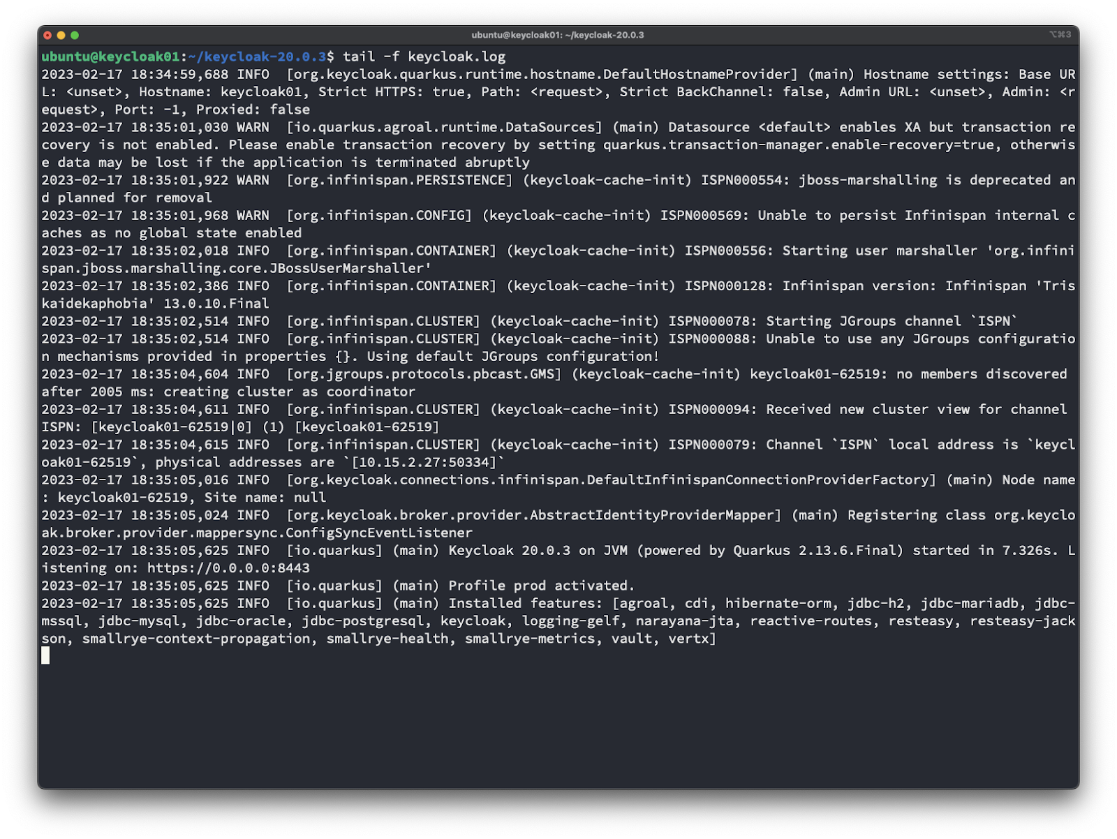 ubuntu@keycloak01: —Ikeycloak-20.O.3 
tail —f keycloak. log 
2023—02—17 18:34:59, 688 INFO [org. keycloak.quarkus. runtime. hostname. DefaultHostnameProvider] (mai 
L: <unset>, Hostname: keycIoak01, Strict HTTPS: true, Path: <request>, Strict BackChanneI: false, 
equest>, Port: —1, Proxied: false 
2023—02—17 18:35:01, 030 WARN [io.quarkus.agroal. runtime. DataSources] (main) Datasource <default> 
covery is not enabled. Please enable transaction recovery by setting quarkus.transaction—manager.e 
e data may be lost if the application is terminated abruptly 
2023-02-17 WARN [org.infinispan.PERSISTENCE] (keycloak-cache-init) ISPN000554: jboss 
d planned for removal 
2023-02-17 WARN [org.infinispan.CONFIG] (keycloak-cache-init) ISPN000569: Unable to 
aches as no global state enabled 
2023-02-17 INFO [org.infinispan.CONTAINER] (keycloak-cache-init) ISPN000556: Startin 
span. j boss. marshalli ng. core. JBossUserMarsha11er 
2023-02-17 INFO [org.infinispan.CONTAINER] (keycloak-cache-init) ISPN000128: Infinis 
kai dekaphobia' 13.0.10. Final 
2023-02-17 INFO [org.infinispan.CLUSTER] (keycloak-cache-init) ISPN000078: Starting 
2023-02-17 INFO [org.infinispan.CLUSTER] (keycloak-cache-init) ISPN000088: Unable to 
n mechanisms provided in properties { } . Using default JGroups confi guration! 
2023—02—17 , 604 INFO [org.jgroups.protocols.pbcast. GMS] keyc10ak01- 
after 2005 ms: creating cluster as coordinator 
2023-02-17 INFO [org.-infinispan.CLUSTER] (keycloak-cache--in-it) ISPN000094: Received 
ISPN: [keyc10ak01-6251910] (1) [keyc10ak01-62519] 
2023-02-17 INFO [org.infinispan.CLUSTER] (keycloak-cache-init) ISPN000079: Channel 
oak01-62519S 
, physical addresses are 
2023—02—17 18:35:05, 016 INFO [org. keycloak. connections. infinispan.Defau1tInfinispanConnectionProv 
keyc10ak01—62519, Site name: null 
2023—02—17 024 INFO [org. keycloak.broker. provider. AbstractldentityProviderMapper] (main) 
ak. broker. provi der. mappersync. Confi gSyncEventLi stener 
2023—02—17 18:35:05, 625 INFO [io.quarkus] (main) Keycloak 20.0.3 on JVM (powered by Quarkus 2.13. 
istening on: https://O.O.O.O:8443 
2023—02—17 18:35:05, 625 INFO [io.quarkus] (main) Profile prod activated. 
2023—02—17 625 INFO [io.quarkus] (main) Installed features: [agroal, cdi, hibernate—orm, 
mssql, jdbc—mysql, jdbc—oracle, jdbc—postgresql, keycloak, logging—gelf, narayana—jta, reactive—ro 