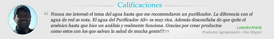 Nunca me interesó el tema del agua hasta que me recomendaron un purificador. La diferencia con el agua de red se nota. El agua del Purificador AS+ es muy rica. Además desconfiaba de que quite el arsénico hasta que hice un análisis y realmente funciona. Graciaspor crear productos
como estos con los que salvan la salud de mucha gente!!!