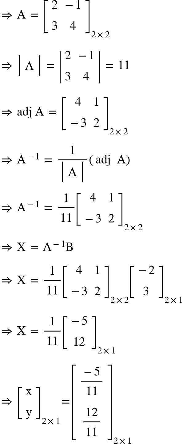 <math xmlns="http://www.w3.org/1998/Math/MathML"><mo>&#x21D2;</mo><mo>&#xA0;</mo><mi mathvariant="normal">A</mi><mo>&#xA0;</mo><mo>=</mo><mo>&#xA0;</mo><msub><mfenced open="[" close="]"><mtable><mtr><mtd><mn>2</mn></mtd><mtd><mo>-</mo><mn>1</mn></mtd></mtr><mtr><mtd><mn>3</mn></mtd><mtd><mn>4</mn></mtd></mtr></mtable></mfenced><mrow><mn>2</mn><mo>&#xD7;</mo><mn>2</mn></mrow></msub><mspace linebreak="newline"/><mo>&#x21D2;</mo><mo>&#xA0;</mo><mfenced open="|" close="|"><mtable><mtr><mtd><mi mathvariant="normal">A</mi></mtd></mtr></mtable></mfenced><mo>&#xA0;</mo><mo>=</mo><mo>&#xA0;</mo><mfenced open="|" close="|"><mtable><mtr><mtd><mn>2</mn></mtd><mtd><mo>-</mo><mn>1</mn></mtd></mtr><mtr><mtd><mn>3</mn></mtd><mtd><mn>4</mn></mtd></mtr></mtable></mfenced><mo>&#xA0;</mo><mo>=</mo><mo>&#xA0;</mo><mn>11</mn><mspace linebreak="newline"/><mo>&#x21D2;</mo><mo>&#xA0;</mo><mi>adj</mi><mo>&#xA0;</mo><mi mathvariant="normal">A</mi><mo>&#xA0;</mo><mo>=</mo><mo>&#xA0;</mo><msub><mfenced open="[" close="]"><mtable><mtr><mtd><mn>4</mn></mtd><mtd><mn>1</mn></mtd></mtr><mtr><mtd><mo>-</mo><mn>3</mn></mtd><mtd><mn>2</mn></mtd></mtr></mtable></mfenced><mrow><mn>2</mn><mo>&#xD7;</mo><mn>2</mn></mrow></msub><mspace linebreak="newline"/><mo>&#x21D2;</mo><mo>&#xA0;</mo><msup><mi mathvariant="normal">A</mi><mrow><mo>-</mo><mn>1</mn></mrow></msup><mo>&#xA0;</mo><mo>=</mo><mo>&#xA0;</mo><mfrac><mn>1</mn><mfenced open="|" close="|"><mtable><mtr><mtd><mi mathvariant="normal">A</mi></mtd></mtr></mtable></mfenced></mfrac><mfenced><mrow><mi>adj</mi><mo>&#xA0;</mo><mo>&#xA0;</mo><mi mathvariant="normal">A</mi></mrow></mfenced><mspace linebreak="newline"/><mo>&#x21D2;</mo><mo>&#xA0;</mo><msup><mi mathvariant="normal">A</mi><mrow><mo>-</mo><mn>1</mn></mrow></msup><mo>&#xA0;</mo><mo>=</mo><mo>&#xA0;</mo><mfrac><mn>1</mn><mn>11</mn></mfrac><msub><mfenced open="[" close="]"><mtable><mtr><mtd><mn>4</mn></mtd><mtd><mn>1</mn></mtd></mtr><mtr><mtd><mo>-</mo><mn>3</mn></mtd><mtd><mn>2</mn></mtd></mtr></mtable></mfenced><mrow><mn>2</mn><mo>&#xD7;</mo><mn>2</mn></mrow></msub><mspace linebreak="newline"/><mo>&#x21D2;</mo><mo>&#xA0;</mo><mi mathvariant="normal">X</mi><mo>&#xA0;</mo><mo>=</mo><mo>&#xA0;</mo><msup><mi mathvariant="normal">A</mi><mrow><mo>-</mo><mn>1</mn></mrow></msup><mi mathvariant="normal">B</mi><mspace linebreak="newline"/><mo>&#x21D2;</mo><mo>&#xA0;</mo><mi mathvariant="normal">X</mi><mo>&#xA0;</mo><mo>=</mo><mo>&#xA0;</mo><mfrac><mn>1</mn><mn>11</mn></mfrac><msub><mfenced open="[" close="]"><mtable><mtr><mtd><mn>4</mn></mtd><mtd><mn>1</mn></mtd></mtr><mtr><mtd><mo>-</mo><mn>3</mn></mtd><mtd><mn>2</mn></mtd></mtr></mtable></mfenced><mrow><mn>2</mn><mo>&#xD7;</mo><mn>2</mn></mrow></msub><msub><mfenced open="[" close="]"><mtable><mtr><mtd><mo>-</mo><mn>2</mn></mtd></mtr><mtr><mtd><mn>3</mn></mtd></mtr></mtable></mfenced><mrow><mn>2</mn><mo>&#xD7;</mo><mn>1</mn></mrow></msub><mspace linebreak="newline"/><mo>&#x21D2;</mo><mo>&#xA0;</mo><mi mathvariant="normal">X</mi><mo>&#xA0;</mo><mo>=</mo><mo>&#xA0;</mo><mfrac><mn>1</mn><mn>11</mn></mfrac><msub><mfenced open="[" close="]"><mtable><mtr><mtd><mo>-</mo><mn>5</mn></mtd></mtr><mtr><mtd><mn>12</mn></mtd></mtr></mtable></mfenced><mrow><mn>2</mn><mo>&#xD7;</mo><mn>1</mn></mrow></msub><mspace linebreak="newline"/><mo>&#x21D2;</mo><mo>&#xA0;</mo><msub><mfenced open="[" close="]"><mtable><mtr><mtd><mi mathvariant="normal">x</mi></mtd></mtr><mtr><mtd><mi mathvariant="normal">y</mi></mtd></mtr></mtable></mfenced><mrow><mn>2</mn><mo>&#xD7;</mo><mn>1</mn></mrow></msub><mo>=</mo><msub><mfenced open="[" close="]"><mtable><mtr><mtd><mfrac><mrow><mo>-</mo><mn>5</mn></mrow><mn>11</mn></mfrac></mtd></mtr><mtr><mtd><mfrac><mn>12</mn><mn>11</mn></mfrac></mtd></mtr></mtable></mfenced><mrow><mn>2</mn><mo>&#xD7;</mo><mn>1</mn></mrow></msub></math>
