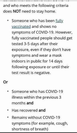 May be an image of text that says 'and who meets the following criteria does NOT need to stay home. Someone who has been fully vaccinated and shows no symptoms of COVID-19. However, fully vaccinated people should get tested 3-5 days after their exposure, even if they don't have symptoms and wear a mask indoors in public for 14 days following exposure or until their test result is negative. Or Someone who has COVID-19 illness within the previous 3 months and Has recovered and Remains without COVID-19 symptoms (for example, cough, shortness of breath)'