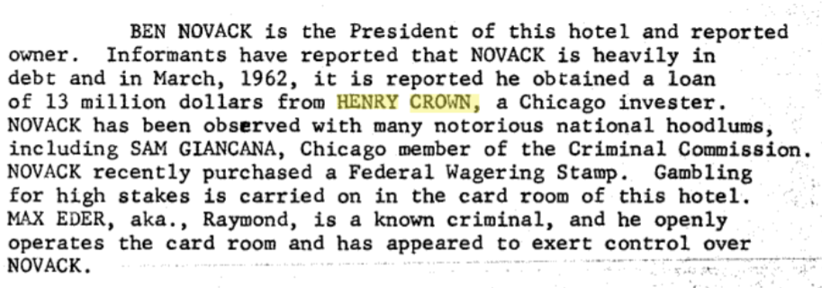 BEN NOVACK is the President of this hotel and reportedowner.Informants have reported that NOVACK is heavily indebt and in March, 1962, it is reported he obtained a loan of 13 million dollars from HENRY CROWN, a Chicago invester.NOVACK has been observed with many notorious national hoodlums, including SAM GIANCANA, Chicago member of the Criminal Commission.NOVACK recently purchased a Federal Wagering Stamp. Gambling for high stakes is carried on in the card room of this hotel.MAX EDER, aka., Raymond, is a known criminal, and he openly operates the card room and has appeared to exert control over NOVACK.