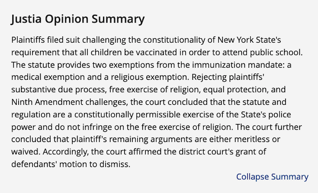 “Plaintiffs filed suit challenging the constitutionality of New York State's requirement that all children be vaccinated in order to attend public school. The statute provides two exemptions from the immunization mandate: a medical exemption and a religious exemption. Rejecting plaintiffs' substantive due process, free exercise of religion, equal protection, and Ninth Amendment challenges, the court concluded that the statute and regulation are a constitutionally permissible exercise of the State's police power and do not infringe on the free exercise of religion. The court further concluded that plaintiff's remaining arguments are either merit less or waived. Accordingly, the court affirmed the district court's grant of defendants' motion to dismiss.”
