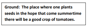 Ground: The place where one plants seeds in the hope that come summertime there will be a good crop of tomatoes.