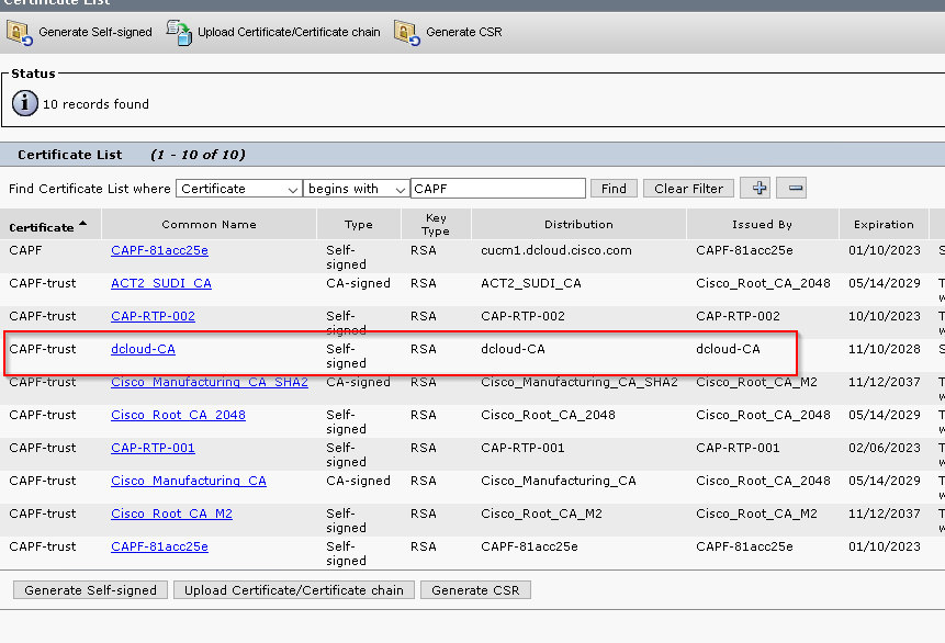 [40 
Generate Self-signed 
Status 
10 records found 
Certificate List 
Upload CertificateCediticate chain 
[40 
Generate CSR 
(1 
Find Certificate List "here 
- 10 of ro) 
Certificate 
C e rd ficate 
CAPF-trust 
CAPF-trust 
ZAPF-trust 
CAPF-trust 
CAPF-trust 
CAPF-trust 
CAPF-trust 
CAPF-trust 
ACT 2 
Common Name 
-81acc25e 
SLIDI CA 
begins with 
CA-signed 
CA-signed 
cucml.dcloud.cisco.com 
ACT 2 
SLIDI CA 
Clear Filter 
Cisco 
RSA 
RSA 
RSA 
RSA 
RSA 
RSA 
RSA 
RSA 
RSA 
Issued 
-81acc25e 
Root CA 
CAP-RTP-002 
dcIoud-CA 
Cisco Root 
CA 2048 
CAP-RTP-002 
dcIoud-CA 
Cisco Root CA 
CAP-RTP-001 
2048 
CAP-RTP-001 
CAP-RTP-002 
dcIoud-CA 
Cisco Root CA 
CAP-RTP-001 
CA 
2048 
2048 
2048 
Cisco 
Cisco 
ManufacturinQ 
Root CA M? 
-81acc25e 
Cisco _ Manufacturing 
Cisco 
Root CA M? 
-81acc25e 
CA 
Cisco 
Cisco 
Root CA 
Root CA 
-81acc25e 
Expiratio 
01/10/2023 
05/14/2029 
10/10/2023 
11/10/2028 
11/12/2037 
05/14/2029 
02/06/2023 
05/14/2029 
11/12/2037 
01/10/2023