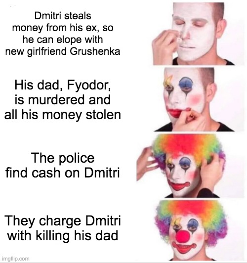 A variation of clown makeup meme. In the first panel the man is wearing just white face makeup. The text in panel 1 reads Dmitri steals money from his ex, so he can elope with new girlfriend Grushenka. The second panel shows the man putting on clown eyes and drawing on clown lips. The second panel text reads his dad Fyodor is murdered and all his money stolen. The third panel is the man putting on the clown wig. The third panel text reads The police find cash on Dmitri. The final panel shows the man in full clown makeup. The fourth panel text reads They charge Dmitri with killing his dad.