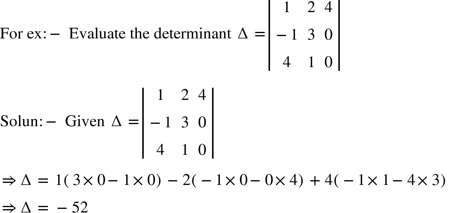 <math xmlns="http://www.w3.org/1998/Math/MathML"><mi>For</mi><mo>&#xA0;</mo><mi>ex</mi><mo>:</mo><mo>-</mo><mo>&#xA0;</mo><mi>Evaluate</mi><mo>&#xA0;</mo><mi>the</mi><mo>&#xA0;</mo><mi>determinant</mi><mo>&#xA0;</mo><mo>&#x2206;</mo><mo>=</mo><mfenced open="|" close="|"><mtable><mtr><mtd><mn>1</mn></mtd><mtd><mn>2</mn></mtd><mtd><mn>4</mn></mtd></mtr><mtr><mtd><mo>-</mo><mn>1</mn></mtd><mtd><mn>3</mn></mtd><mtd><mn>0</mn></mtd></mtr><mtr><mtd><mn>4</mn></mtd><mtd><mn>1</mn></mtd><mtd><mn>0</mn></mtd></mtr></mtable></mfenced><mspace linebreak="newline"/><mi>Solun</mi><mo>:</mo><mo>-</mo><mo>&#xA0;</mo><mi>Given</mi><mo>&#xA0;</mo><mo>&#x2206;</mo><mo>=</mo><mfenced open="|" close="|"><mtable><mtr><mtd><mn>1</mn></mtd><mtd><mn>2</mn></mtd><mtd><mn>4</mn></mtd></mtr><mtr><mtd><mo>-</mo><mn>1</mn></mtd><mtd><mn>3</mn></mtd><mtd><mn>0</mn></mtd></mtr><mtr><mtd><mn>4</mn></mtd><mtd><mn>1</mn></mtd><mtd><mn>0</mn></mtd></mtr></mtable></mfenced><mspace linebreak="newline"/><mo>&#x21D2;</mo><mo>&#x2206;</mo><mo>=</mo><mo>&#xA0;</mo><mn>1</mn><mfenced><mrow><mn>3</mn><mo>&#xD7;</mo><mn>0</mn><mo>-</mo><mn>1</mn><mo>&#xD7;</mo><mn>0</mn></mrow></mfenced><mo>-</mo><mn>2</mn><mfenced><mrow><mo>-</mo><mn>1</mn><mo>&#xD7;</mo><mn>0</mn><mo>-</mo><mn>0</mn><mo>&#xD7;</mo><mn>4</mn></mrow></mfenced><mo>+</mo><mn>4</mn><mfenced><mrow><mo>-</mo><mn>1</mn><mo>&#xD7;</mo><mn>1</mn><mo>-</mo><mn>4</mn><mo>&#xD7;</mo><mn>3</mn></mrow></mfenced><mo>&#xA0;</mo><mspace linebreak="newline"/><mo>&#x21D2;</mo><mo>&#x2206;</mo><mo>=</mo><mo>&#xA0;</mo><mo>-</mo><mn>52</mn></math>