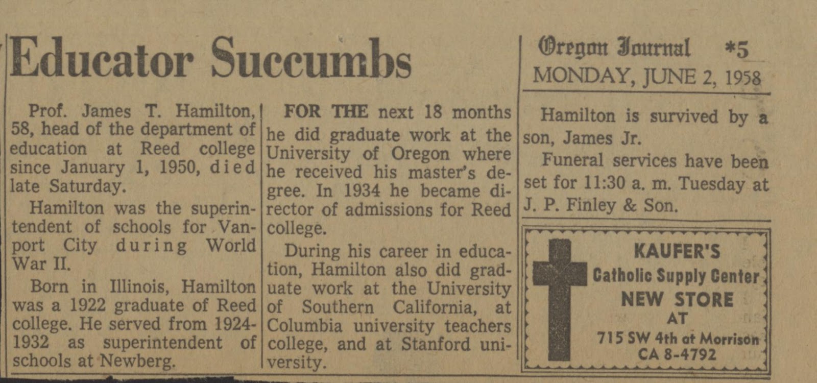 Oregon Journal newspaper with headline "Educator Succumbs. Monday, June 2, 1958." "Prof. James T. Hamilton, 58, head of the department of education at Reed college since January 1, 1950, died late Saturday. Hamilton was the superintendent of schools for Vanport City during World War II. Born in Illinois, Hamilton was a 1922 graduate of Reed college. He served from 1924-1932 as superintendent of schools at Newberg. For the next 18 month he received his master's degree. In 1934 he became director of admissions for Reed college. During his career in education, Hamilton also did graduate work at the University of Southern California, at Columbia university teachers college, and at Stanford university. 
Hamilton is survived by a son, James Jr. Funeral services have been set for 11:30 a.m. Tuesday at J. P. Finely & Son."
