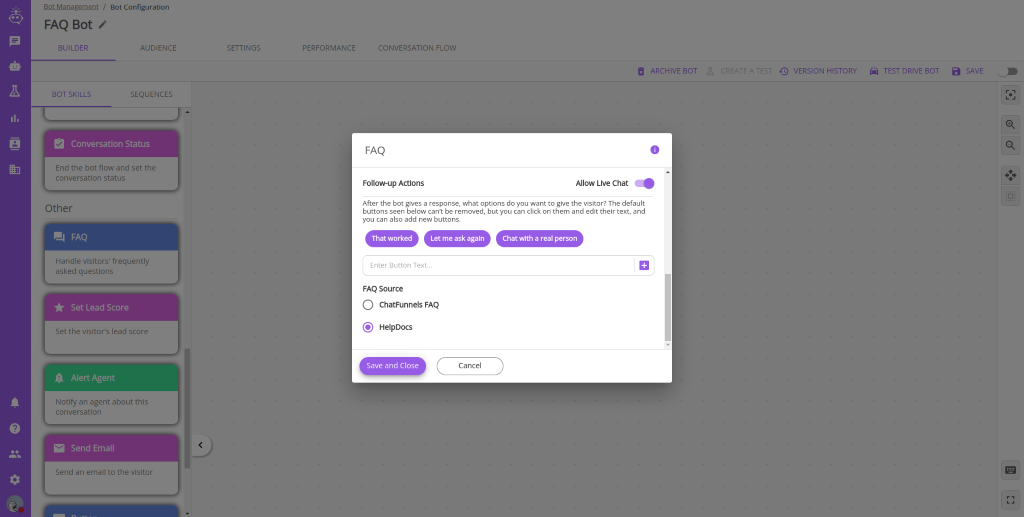 30t Management / Bot Configuration 
          FAQ Bot 
          BUILDER 
          BOT SKILLS 
          AUDIENCE 
          SEQUENCES 
          SETTINGS 
          PERFORMANCE 
          CONVERSATION FLOW 
          FAQ 
          Follow-up Actlons 
          After the bot gives a response, what options do you want to give the visitor? The default 
          buttons seen below cant be removed, but you can click on them and edit their text, and 
          ARCHIVE BOT 
          O 
          VERSION HISTORY 
          TEST DRIVE 80T 
          a SAVE 
          Conversation Status 
          End the bot flow and set the 
          conversation status 
          Other 
          Handle visitors' frequently 
          asked questions 
          Set Lead Score 
          Set the visitors lead score 
          A Alert Agent 
          Notify an agent about this 
          conversation 
          Send Email 
          Send an email to the visitor 
          you can also add new buttons. 
          That worked Let me ask again 
          Chat with a real person 
          Enter Button Text... 
          FAQ Source 
          C) ChatFunnels FAQ 
          (S) HelpDocs 
          Save and Close 
          Cancel 