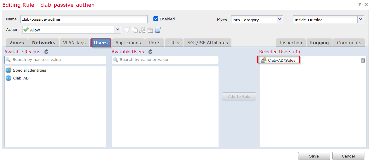 Machine generated alternative text:
Editing Rule - clab-passive-authen 
Name clab- passive- authen 
e Enabled 
Move 
SGT/ISE Attributes 
into Category 
Add to Rule 
Inside- Outside 
Ac tion •e 
Allow 
Zones Networks 
Available Realms e 
Search by name or value 
Special Identities 
Clab-AD 
VLAN Tags 
Users 
Applications 
Available IJsers 
PO rts 
URLs 
Inspection 
Selected IJsers (1) 
Clab-AD/Sales 
Logging 
Comments 
Search by name or value 