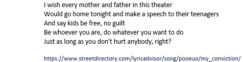 I wish every mother and father in this theater
Would go home tonight and make a speech to their teenagers
And say kids be free, no guilt
Be whoever you are, do whatever you want to do
Just as long as you don't hurt anybody, right?
 
https://www.streetdirectory.com/lyricadvisor/song/pooeuo/my_conviction/