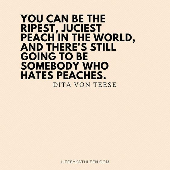“You can be the ripest, juiciest peach in the world, and there’s still going to be somebody who hates peaches” - Dita von teese