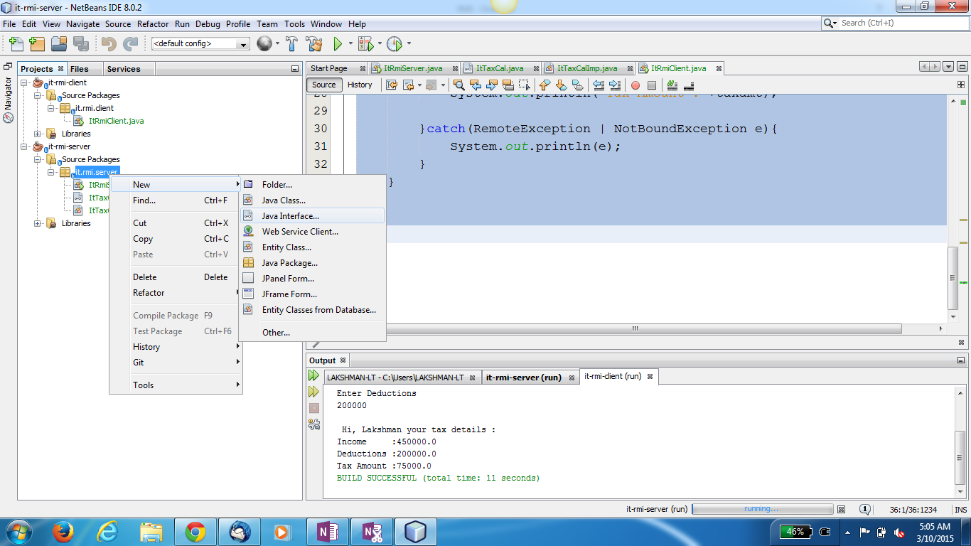 Machine generated alternative text:
O it-rmi-sep.'er - NetBeans IDE 8.0.2 
File Edit View Navigate Source Refactor Run Debug Profile 
P rojects Files Services 
it-rmi-dient 
Sour ce Packages 
it.rmi.client 
ItRmiCIient.java 
Libr aries 
t-rmi-server 
Source Packages 
ltRmi 
Team 
Tools Window Help 
StartPage ItTaxCaI.java ItTaxCaIImp.java ItRmiCIient.java 
Sour ce History 
catch (RemoteException I NotBoundException e) 
out. print In (e) ; 
System. 
c 
Search (Ctrl+l) 
36:1/36-1234 
5:05 AM 
3/10/2015 
Ctrl 
Ctrl 
Ctrl 
Ctrl* 
x 
c 
v 
it-rmi-server (run) 
Il seconds) 
Find... 
Copy 
Paste 
Delete 
Refacto r 
Compile Package 
Test Package 
History 
Tools 
Folder... 
Java Class... 
Java Interface... 
Web Service Client... 
Entity Class... 
Java Package... 
JPaneI Form... 
JFrame Form... 
Entity Classes from Database... 
Other... 
Output 
LAKSHMAN-LT - c:'Users'LAKSHMAN-LT 
Enter Deductions 
200000 
HI, Lakshman your tax details 
Libranes 
Delete 
Ctrl* 
it-rm-dient (run) 
it-rmi-server (run) 
In come 
:4soooo.o 
Deductions :200000.0 
Tax Amount : 75000.0 
BUILD SUCCESSFUL (total time: 