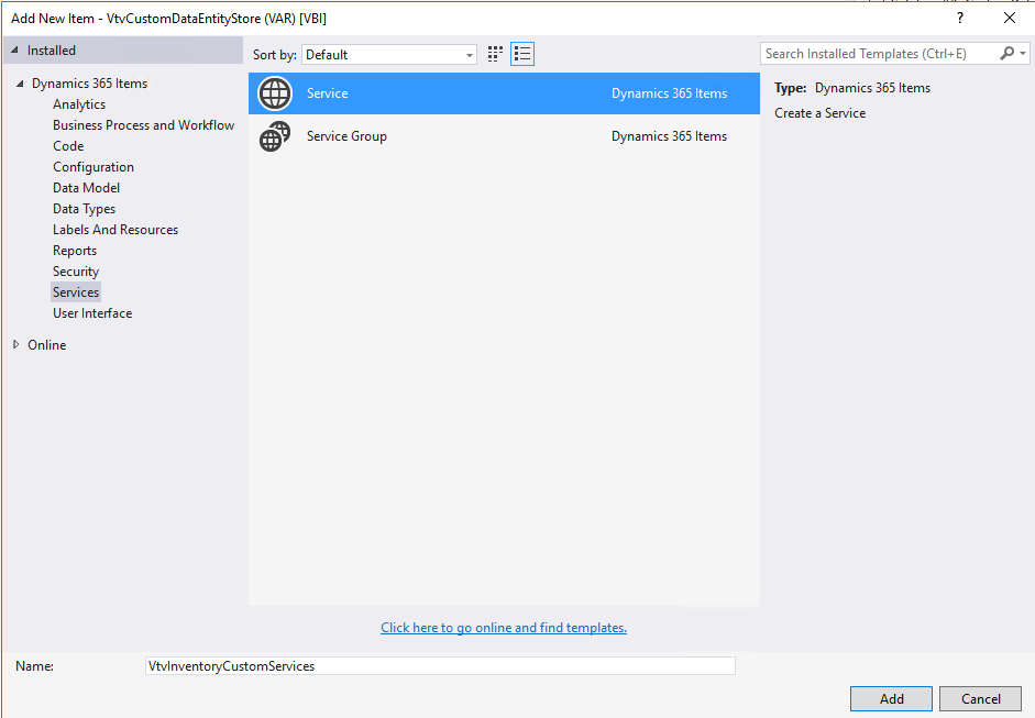 Add New Item - VtvCustomDataEntityStore (VAR) [V81] 
Installed 
Dynamics 365 Items 
Analytics 
Business Process and Workflow 
Code 
Configuration 
Data Model 
Data Types 
Labels And Resources 
Reports 
Security 
Services 
User Interface 
D Online 
Sort by. 
Default 
Service 
Service Group 
Dynamics 365 Items 
Dynamics 365 Items 
Search Installed Templates (Ctrl+E) 
Type: Dynamics 365 Items 
Create a Service 
Click here to go online and find templates. 
VtvInventoryCustomServices