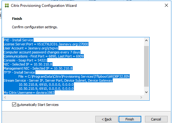 Machine generated alternative text:
Citrix Provisioning Configuration Wizard 
Confirm con figuration se tbngs. 
XE - Install Service 
icense Server:Port = VS : 27000 
ser Account = Jaxnavy.org\gtxpvs 
omputer account passnord changes every 7 days 
ommunicatons - First Port = 6890, Last Port = 6gog 
onsole - Soap Port = 54321 
IC - selected IP = 10.50,210.8 
anagement NIC - Selected IP = 10. SO. 210.3 
- Install Service 
File = ServicesTftpbootVARD8P32.81t . 
tream Service - Server IP, Server Port, Device Subnet, Device 
10.50.210.8, 6910, o.o.o.o, o.o.o.o 
10.50,210.9, 6910, o.o.o.o, o.o.o.o 
v Citrix Username= davisra 
Z] Automatcally Start Services