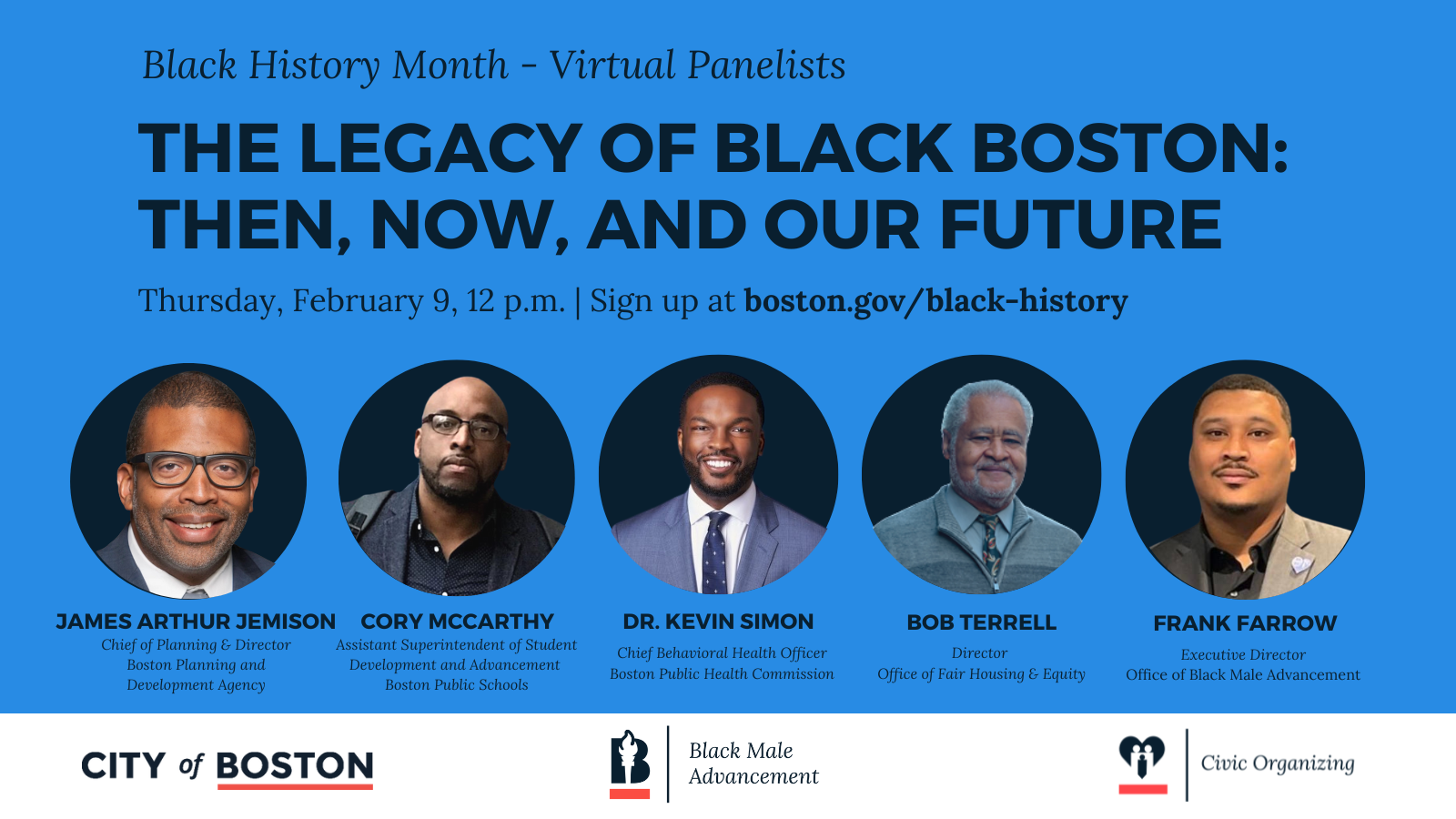 The Legacy of Black Boston: Then, Now, and our Future. Black History Month - Virtual Panel. Thursday, February 9, 12:00 PM. Introducing our panelists: Bob Terrell, Director of the Office of Fair Housing & Equity; James Arthur Jemison, Chief of Planning & Director of the BPDA; Cory McCarthy, Assistant Superintendent of Student Development and Advancement at Boston Public Schools; Dr. Kevin Simon, Chief Behavioral Health Officer Boston Public Health Commission; and Frank Farrow, our moderator, Executive Director of the Office of Black Male Advancement. 