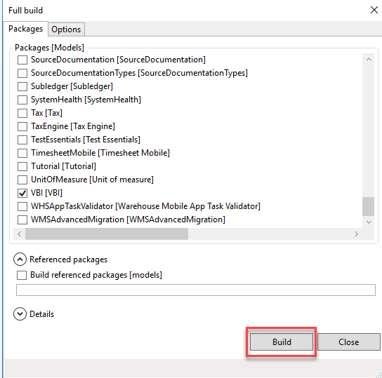 Full build 
Packages Options 
Packages [Models] 
[3 SourceDocumentation [SourceDocumentation] 
[3 SourceDocumentationTypes [SourceDocumentationTypes] 
[3 Subledger [Subledger] 
[3 SystemHeaIth [SystemHeaIth] 
D Tax 
[3 TaxEngine [Tax Engine] 
[3 TestEssentiaIs [Test Essentials] 
[3 TimesheetMobiIe [Timesheet Mobile] 
Tutorial [Tutorial] 
[3 UnitOfMeasure [Unit of measure] 
V81 
[3 WHSAppTaskVaIidator [Warehouse Mobile App Task Validator] 
[3 WMSAdvancedMigration [WMSAdvancedMigration] 
A Referenced packages 
[3 Build referenced packages [models] 
Details 
Build
