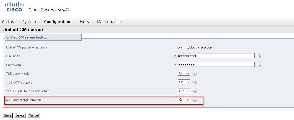 CISCO 
Cisco Expressway-C 
Status 
System Configuration 
Maintenance 
Unified CM servers 
Unified CM server lookup 
Unified CM publisher address 
Username 
Password 
TLS verity mode 
AES GCM support 
SIP UPDATE tor session refresh 
ICE Passthrough support 
cucml dcloudciscocom 
administrator 