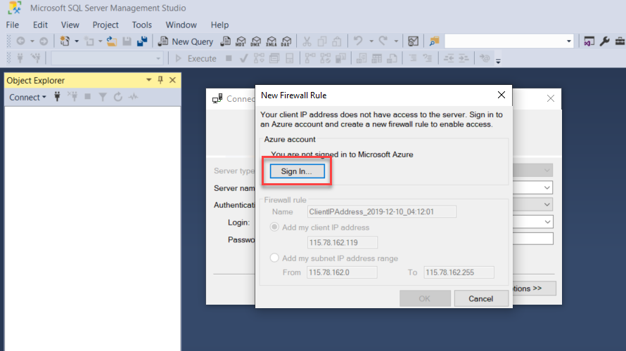 Machine generated alternative text:
File 
Microsoft SQL Server Management Studio 
Edit View Project Tools Window Help 
Object Explorer 
Connect • 
New Firewall Rule 
Conne 
Ywr client IP address not have access to the server. in to 
an Azure account end create a new firm•all rule to enable access 
to Wcr0s0ft Azure 
Sign In.. 
Name 
• Add my client IP address 
11578162119 
Add my subnet IP address range 
From 
To 113781622%