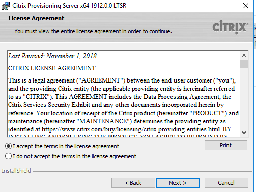 Machine generated alternative text:
Citrix Provisioning Server x64 19120.0 LTSR 
License Agreement 
You must view the enbre license agreement in order to continue. 
Last Revised: November I, 20 IS 
CITRIX LICENSE AGREEMENT 
CiTRlX 
This is a legal agreement AGREENENT") between the end-user customer ("you"), 
and the providing Citrix entity (the applicable providing entity is hereinafter refe«ed 
to as "CITRIX"). This AGREENENT includes the Data Processing Agreement: the 
Citrix Services Security Exhibit and any other documents incorporated herein by 
reference. Your location of receipt of the Citrix pro duct (hereinafter "PRODUCT") and 
maintenance (hereinafter "NIANTENANCE") detennines the providing entity as 
identified at https•J,".v•.v•.v BY 
accept the terms n the license agreement 
C) I do not accept the terms n the license agreement 
InstallShieId 
Next > 