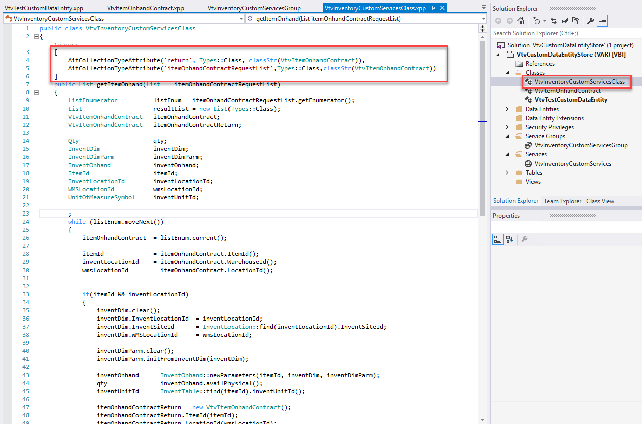 VtvTestCustomDataEntity .xpp 
*1:' VtvInventoryCustomServicesCIass 
VtvItemOnhandContract.xpp 
VtvInventoryCustomServicesGroup 
VtvInventcryCustcmSer.'icesCIass.xpp 
x 
public class VtvInventoyCustomSe'"'icesCIass 
AifCoIIectionTypeAttribute( ' return' , Types: : Class, 
getItemOnhand(Llst itemOnhandContractRequestL15t) 
class Str (VtvItemOnhandContra ct)) , 
AifCoIIectionTypeAttribute( ' itemOnhandContractRequestList ' , Types : : Class , classStr(VtvIterrOnhandContract)) 
ListEnumerator 
List 
VtvItemOnhandContract 
VtvItemOnhandContract 
InventDim 
InventDimParm 
Inventonhand 
Itemld 
InventLocationId 
WSLocationId 
Un itOfmea s u reSymboI 
listEnum = 
itenon h a ndContra ctReq uestList. getE n umerator ( ) ; 
resultList 
new List(Types: :CIass) 
itenOnhandContract; 
itenon h a ndContra ctRetu rn ; 
qty; 
inventDim; 
inventDimParm; 
inventonhand; 
itemld ; 
inventLocationId ; 
wms Loc ationld; 
inventLln ; 
Solution Explorer 
Search Solution Explorer (Ctrl+;) 
Solution 'VtvCustomDataEntityStore' (I project) 
VtvCustomDataEntityStore (VAR) [V B I] 
References 
VtvInventoryCustomServicesCIass 
VtvTestCustomDataEntity 
Data Entities 
Data Entity Extensions 
Security Privileges 
Service Groups 
VtvInventoryCustomServicesGroup 
Services 
VtvInventoryCustomServices 
Tables 
Views 
Solution Explorer Team Explorer 
Properties 
Class View 
while (listEnum.moveNext()) 
itenon ha ndContra ct 
item Id 
inventLocationId 
vas Location Id 
listEnum. current(); 
itenOnhandContract. Itemld ; 
itemOnhandContra ct . seld ; 
itenOnhandContract. Location Id ( ) ; 
if (itemld 88 inventLocationId) 
inventDim. clear() ; 
inventDim. InventLocationId 
inventDim. InventSiteId 
inventDim. Id 
inventDimParm. clear() ; 
= inventLocationId; 
InventLocation : : find (inventLocationId) . InventSiteId ; 
wms Loc ationld; 
inventDimPa rm. in itF romInventDim(inventDim) ; 
inventonhand 
inventLlnitId 
Inventonhand: : newparameters (itemld, inventDim, 
inventonhand . availPhysicaI(); 
InventTabIe: : find (itemld ) . inventLlnitId ; 
inventDimPa rm) ; 
itenOnhandContractReturn = 
new VtvItemOnhandContract(); 
itenonha ndContra ctReturn . Itemld (itemld ) ;