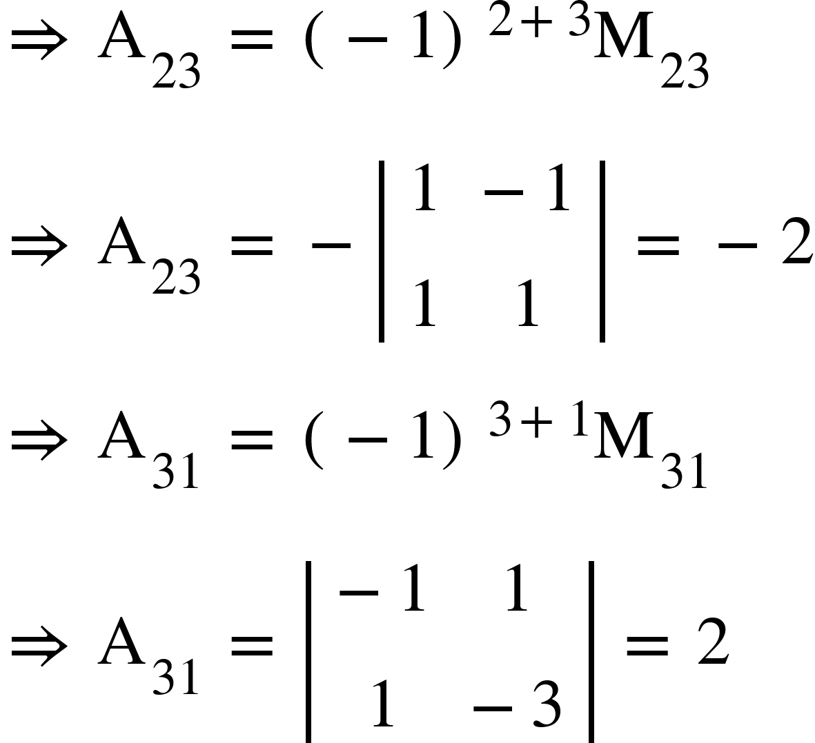 <math xmlns="http://www.w3.org/1998/Math/MathML"><mo>&#x21D2;</mo><mo>&#xA0;</mo><msub><mi mathvariant="normal">A</mi><mn>23</mn></msub><mo>&#xA0;</mo><mo>=</mo><mo>&#xA0;</mo><msup><mfenced><mrow><mo>-</mo><mn>1</mn></mrow></mfenced><mrow><mn>2</mn><mo>+</mo><mn>3</mn></mrow></msup><msub><mi mathvariant="normal">M</mi><mn>23</mn></msub><mspace linebreak="newline"/><mo>&#x21D2;</mo><mo>&#xA0;</mo><msub><mi mathvariant="normal">A</mi><mn>23</mn></msub><mo>&#xA0;</mo><mo>=</mo><mo>&#xA0;</mo><mo>-</mo><mfenced open="|" close="|"><mtable><mtr><mtd><mn>1</mn></mtd><mtd><mo>-</mo><mn>1</mn></mtd></mtr><mtr><mtd><mn>1</mn></mtd><mtd><mn>1</mn></mtd></mtr></mtable></mfenced><mo>&#xA0;</mo><mo>=</mo><mo>&#xA0;</mo><mo>-</mo><mn>2</mn><mspace linebreak="newline"/><mo>&#x21D2;</mo><mo>&#xA0;</mo><msub><mi mathvariant="normal">A</mi><mn>31</mn></msub><mo>&#xA0;</mo><mo>=</mo><mo>&#xA0;</mo><msup><mfenced><mrow><mo>-</mo><mn>1</mn></mrow></mfenced><mrow><mn>3</mn><mo>+</mo><mn>1</mn></mrow></msup><msub><mi mathvariant="normal">M</mi><mn>31</mn></msub><mspace linebreak="newline"/><mo>&#x21D2;</mo><mo>&#xA0;</mo><msub><mi mathvariant="normal">A</mi><mn>31</mn></msub><mo>&#xA0;</mo><mo>=</mo><mo>&#xA0;</mo><mfenced open="|" close="|"><mtable><mtr><mtd><mo>-</mo><mn>1</mn></mtd><mtd><mn>1</mn></mtd></mtr><mtr><mtd><mn>1</mn></mtd><mtd><mo>-</mo><mn>3</mn></mtd></mtr></mtable></mfenced><mo>&#xA0;</mo><mo>=</mo><mo>&#xA0;</mo><mn>2</mn></math>
