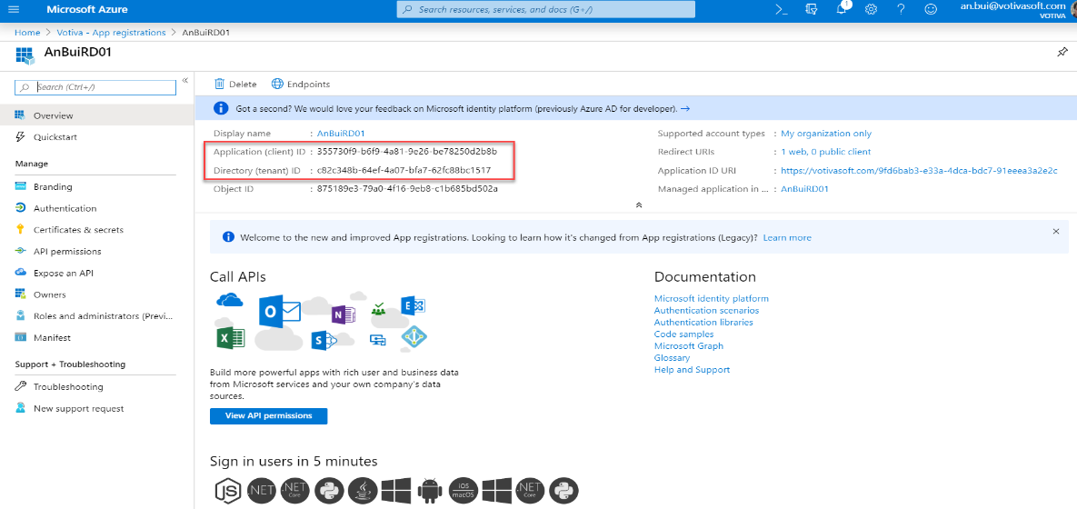 Microsoft Azure 
Home > Votiva - App registrations 
An Bui R DOI 
p earch (Ctrl +1) 
Overview 
Quickstart 
Manage 
Search resources, services, and docs (G +1') 
> 
AnBuiRD01 
>_ 
My organization only 
. 1 web, O public client 
an.bui@votivasoft.com 
Delete Endpoints 
O 
Got a second? We would love your feedback on Microsoft identity platform (previously Azure AD for developer). 
Display name 
Application (client) ID 
Directory (tenant) ID 
Object ID 
. AnauiRD01 
: 355730f9-b6f9-4a81-9e26-be78250d2b8b 
: c82c348b-64ef-4a07-bfa7-62fc88bc1517 
: 875189e3-79ao-4f16-9eb8-c1b685bd502a 
Supported account types 
Redirect URIS 
Application ID URI 
Managed application in 
https://votivasoft.com/9fd6bab3-e33a-4dca-bdc7-91 eeea3a2e2c 
AnauiRD01 
Branding 
Authentication 
Certificates & secrets 
API permissions 
Expose an API 
Owners 
Roles and administrators (Previ... 
Manifest 
Support + Troubleshooting 
Troubleshooting 
a New support request 
Welcome to the new and improved App registrations. Looking to learn how it's changed from App registrations (Legacy)? Learn more 
call 
APIs 
Documentation 
Microsoft identity platform 
Authentication scenarios 
Authentication libraries 
Code samples 
Microsoft Graph 
Glossary 
Help and Support 
Build more powerful apps with rich user and business data 
from Microsoft services and your own company's data 
sources. 
View API permissions 
Sign in users in 5 minutes 
@OOOO O O O