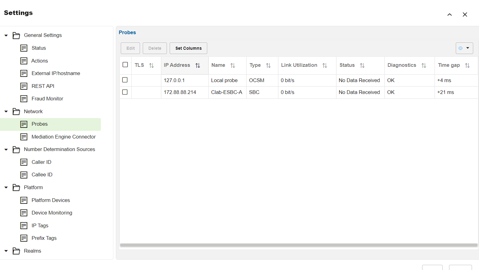 Machine generated alternative text:
Settings 
General Settings 
Status 
Actions 
External I P/hostname 
REST API 
Fraud Monitor 
Network 
Probes 
Mediation Engine Connector 
Number Determination Sources 
Caller ID 
Callee ID 
Platform 
Platform Devices 
Device Monitoring 
IP Tags 
Prefix Tags 
Realms 
Probes 
TLS 
Delete 
Set Columns 
IP Address TJ 
17288.88214 
Name 
Local probe 
Clab-ESBC-A 
Type TJ 
OCSM 
sac 
Link Utilization 
O bit's 
O bit's 
Status TL 
No Data Received 
No Data Received 
Diagnostics 
OK 
OK 
Time gap TJ 
+4 ms 
+21 ms