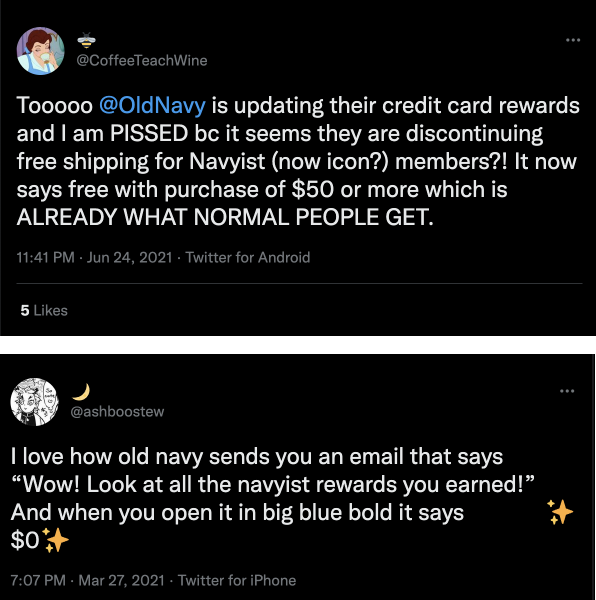 Why Large Rewards Program Fail–Two tweets from customers who are frustrated with Old Navy’s rewards program. The first tweet: “So @OldNavy is updating their credit card rewards and I am PISSED because it seems they are discontinuing free shipping for Navyist (now icon?) members?! It now says free with purchase of $50 or more which is ALREADY WHAT NORMAL PEOPLE GET”. The second tweet: “I love how Old Navy sends you an email that says ‘Wow! Look at all the navyist rewards you earned!’ And when you open it in big blue bold it says $0.”