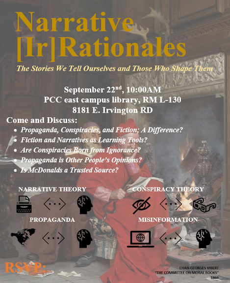Narrative[Ir]Rationales
This month... The Stories We Tell Ourselves and Those Who Shape Them
September 22 nd , 10:00AM
PCC East Campus Library, Room L-130 8181 E Irvington Rd Tucson, AZ, 85709
Let's Discuss: Propaganda, Conspiracies, and Fiction; A Difference? Fiction and Narratives as Learning Tools?Are Conspiracies Born from Ignorance? Propaganda is Other People’s Opinions? Is McDonalds a Trusted Source?
