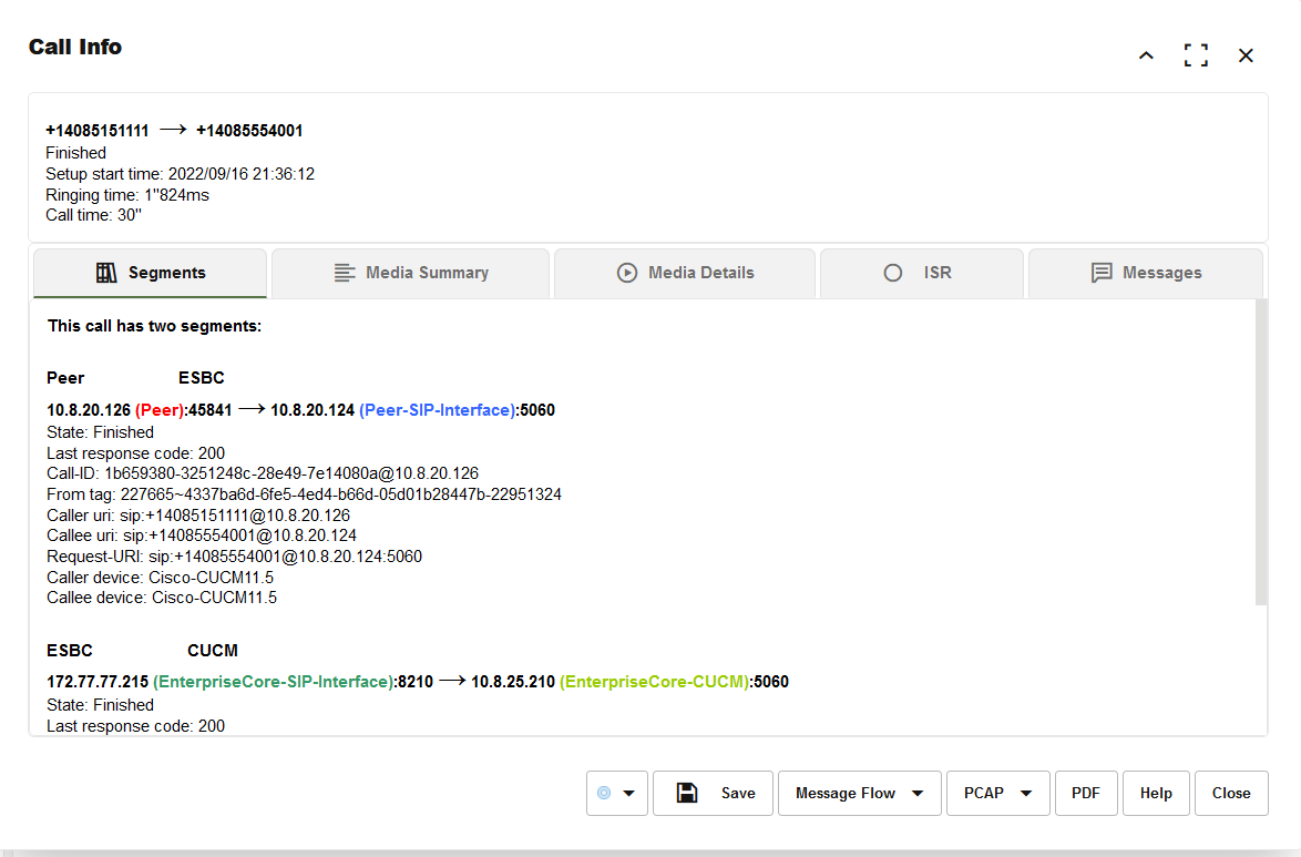 Machine generated alternative text:
call Info 
Finished 
setup start time: 2022/09/16 
Ringing time: 1"824ms 
Call time: 30" 
Segments 
This call has two segments: 
ESBC 
Media Summary 
@ Media Details 
O 
Message Flow 
ISR 
x 
Messages 
10.8.20.126 —i 10.8.20.124 (Peer-SIP-lnterface): 
State: Finished 
Last response code: 200 
Call-ID: 
From tag: 227665-4337ba6d-6fe5-4ed4-b66d-05d015284475-22951324 
Callee uri: 
Request-URI: Spy 14085554001 
Caller device: Cisco-CUCMII _5 
Callee device: Cisco-CUCMII _5 
ESBC 
CUCM 
172.77.77.215 —i 10.8.25.210 
(EnterpriseCore-CUCM)• 
State: Finished 
Last response code: 200 
Save 
PDF 
Help 
Close