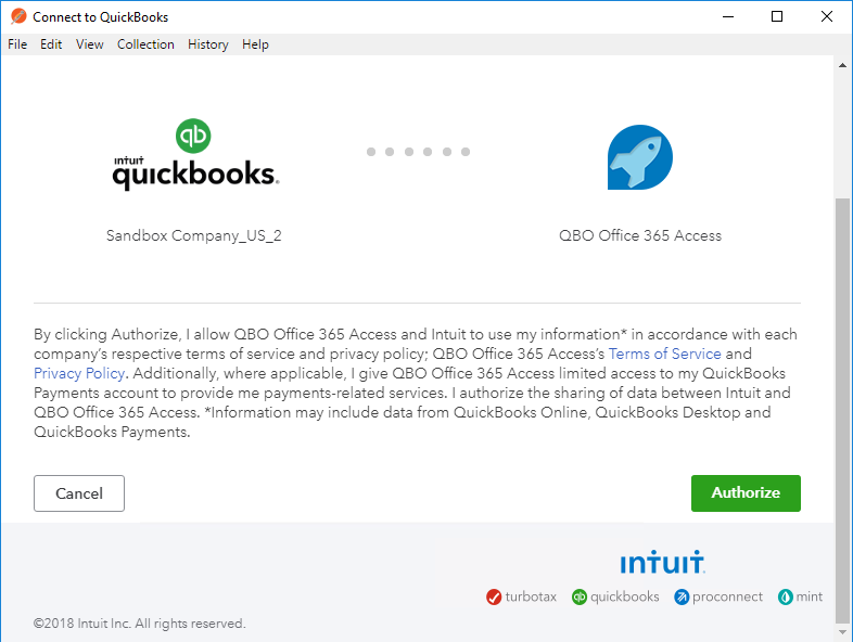 o 
Connect to QuickBooks 
File Edit View Collection 
History Help 
O 
qtuckbooks. 
Sandbox 
QBO Office 365 Access 
By clicking Authorize, I allow OBO Office 36S Access and Intuit to use my information* in accordance with each 
company's respective terms of service and privacy policy; 080 Office 36S Access's Terms of Service and 
Privacy Policy. Additionally, where applicable, I give QBO Office 365 Access limited access to my QuickBooks 
Payments account to provide me payments-related services. I authorize the sharing of data between Intuit and 
Q30 Office 365 Access. *Information may include data from QuickBooks Online, QuickBooks Desktop and 
QuickBooks Payments. 
Cancel 
turbotax 
"018 Intuit Inc. All rights reserved. 
Iniuli 
quickbooks proconnect 
O mint 