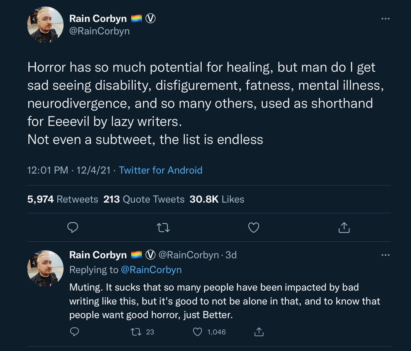 Tweets by @RainCorbyn on December 4, 2021 say: Horror has so much potential for healing, but man do I get sad seeing disability, disfigurement, fatness, mental illness, neurodivergence, and so many othesr, used as shorthand for Eeeevil by lazy writers.
Not even a subtweet, the list is endless

Muting. It sucks that so many people have been impacted by bad writing like this, but it's good not to be alone in that, and to know that people want good horror, just Better.