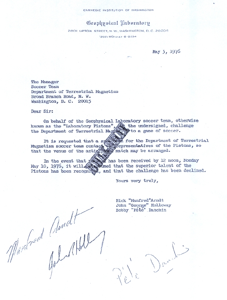 On behalf of the Geophysical Laboratory soccer team, otherwise known as the "Laboratory Pistons", the undersigned, challenge the Department of Terrestrial Magnetism to a game of soccer. It is requested that a representative for the DTM soccer team contact the representatives of the Pistons, so that the venue of the anticipated match may be arranged. Int he event that no word has been received by 12 noon, Monday May 10, 1976, it will be assumed that the superior talent of the Pistons has been recognized, and that the challenge has been declined. 