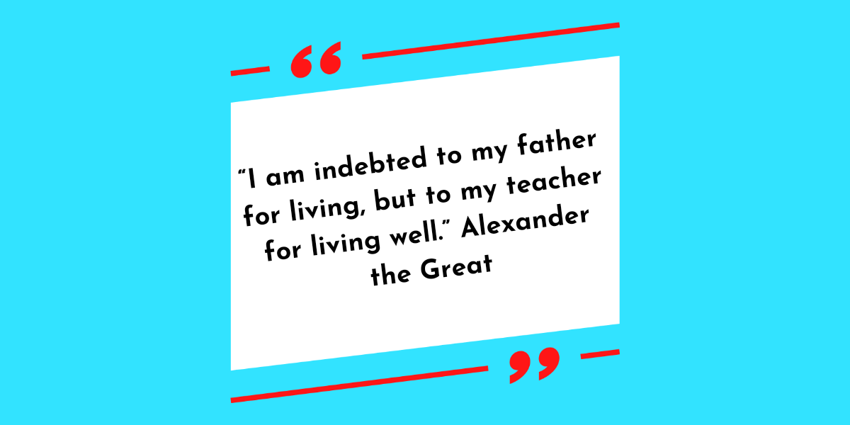 “I am indebted to my father for living, but to my teacher for living well.” Alexander the Great