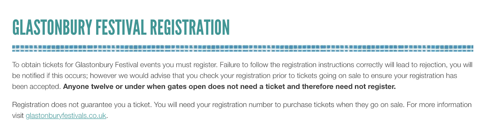A screenshot from the Glastonbury Festival Registration page - which says "To obtain tickets for glastonbury festival events you must register. Failure to follow the registration instructions correctly will lead to rejection, you will be notified if this occurs; however we would advise that you check your registration prior to tickets going on sale to ensure your registration has been accepted. Anyone twelve or under when gates open does not need a ticket and therefore need not register. Registration does not guarantee you a ticket. You will need your registration number to purachase tickets when they go on sale."