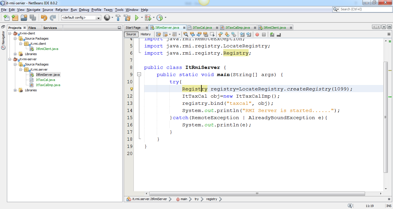 Machine generated alternative text:
O it-rmi-sep.'er - NetBeans IDE 8.0.2 
File Edit View Navigate Source Refactor Run Debug Profile 
P roject s Files Services 
it-rmi-dient 
Sour ce Packages 
it.rmi.client 
ItRmiCIient.java 
Libr aries 
t-rmi-server 
Sour ce Packages 
it.rmi.server 
ItRmServer.java 
ItTaxCaI .java 
ItTaxCaIImp.java 
Libranes 
Team 
Tools Window Help 
ItRmServer .java 
Start Page 
Source History 
import java 
import java 
ItTaxCaI.java ItTaxCaIImp.java ItRmCIient.java 
. rmi . registry . LocateRegistry; 
. rmi . registry . Registry; 
Search (Ctrl +1) 
public class ItRmiServer 
public static void main (String CJ args) 
try ( 
Regist y registry—LocateRegistry. createRegistry (1099) ; 
ItTaxCa1 obi—new ItTaxCa11mp ( ) ; 
registry . bind ( " taxcal " 
obi) ; 
System. out . print In ( 
"RMI Server is started. 
catch (RemoteException I AlreadyBoundException e) 
System. out. print In (e) ; 
11:19 
it. rmi server ItRmiServer 
try 
registry 