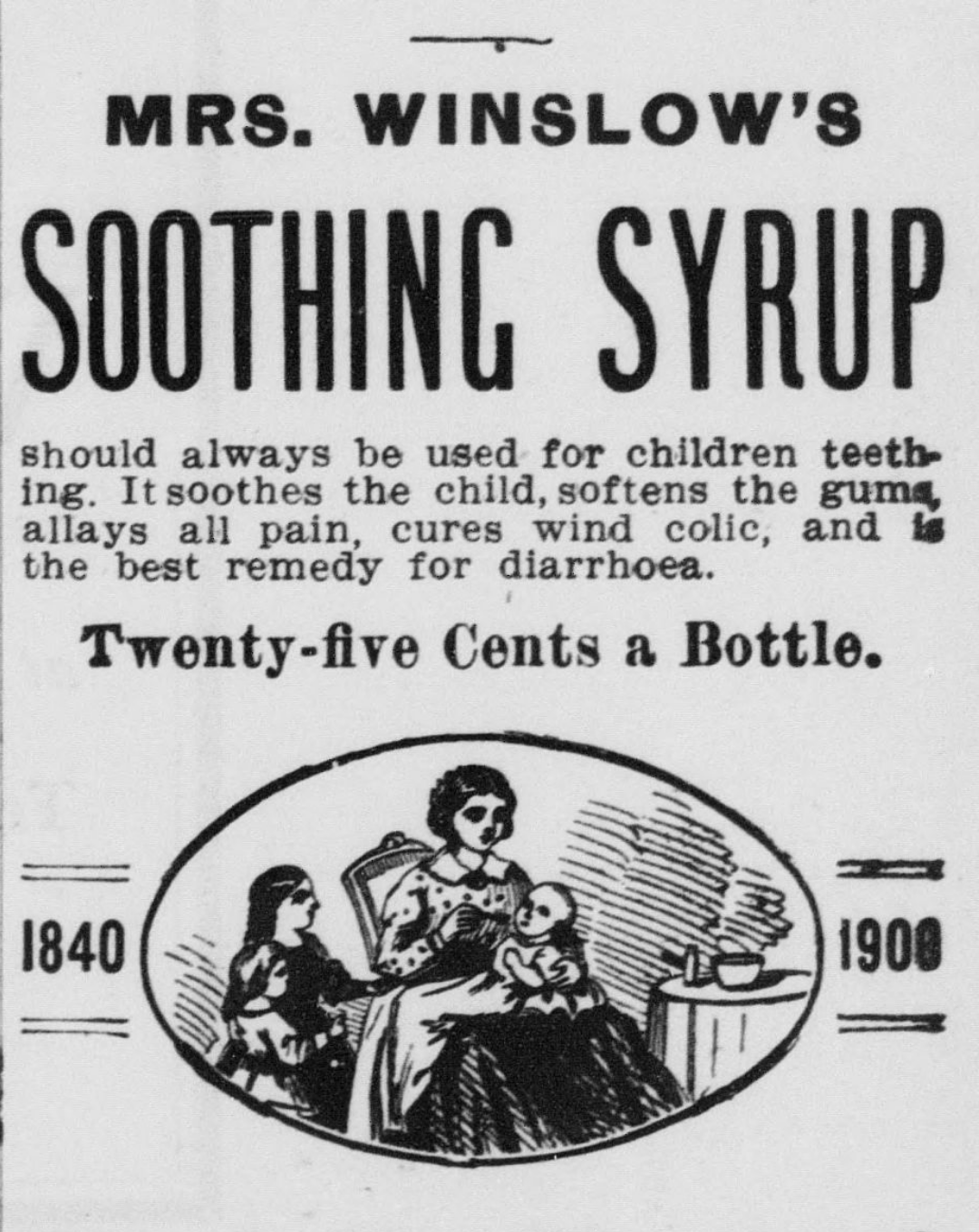 Image depicts a woman in a chair holding an infant she is giving the medicine to, a child is by her side. Text surrounding the image reads, “Mrs. Winslow’s Soothing Syrup should always be used for children teething. It soothes the child, softens the gums, allays all pain, cures wind colic, and is the best remedy for diarrhoea. Twenty-five cents a bottle.” On either side of the image, it lists the years 1840 and 1908.