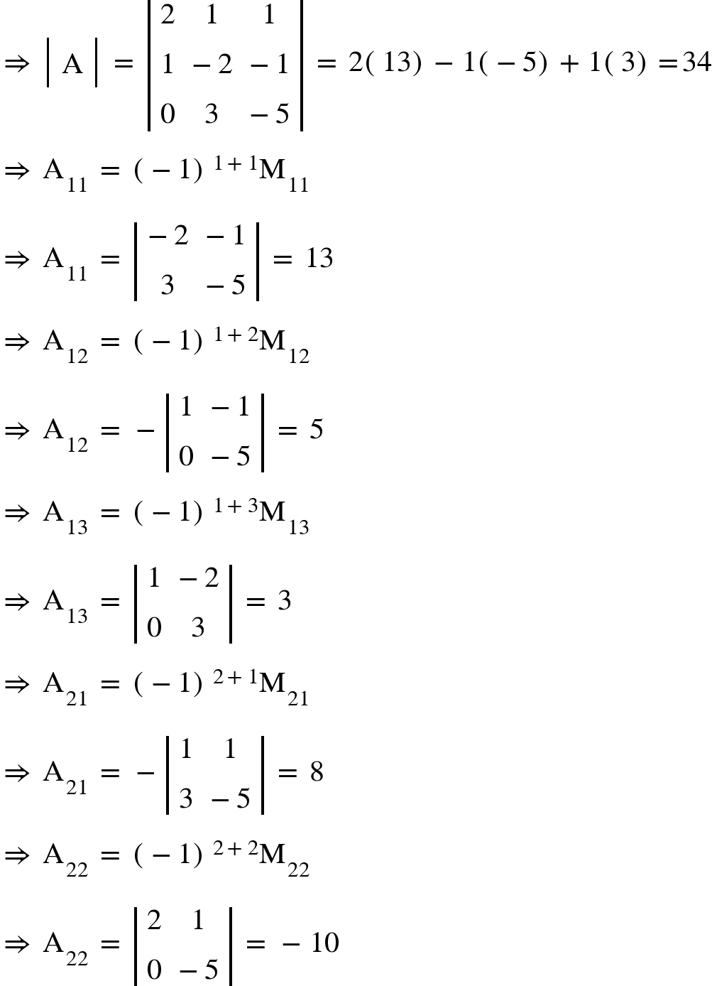 <math xmlns="http://www.w3.org/1998/Math/MathML"><mo>&#x21D2;</mo><mo>&#xA0;</mo><mfenced open="|" close="|"><mtable><mtr><mtd><mi mathvariant="normal">A</mi></mtd></mtr></mtable></mfenced><mo>&#xA0;</mo><mo>=</mo><mo>&#xA0;</mo><mfenced open="|" close="|"><mtable><mtr><mtd><mn>2</mn></mtd><mtd><mn>1</mn></mtd><mtd><mn>1</mn></mtd></mtr><mtr><mtd><mn>1</mn></mtd><mtd><mo>-</mo><mn>2</mn></mtd><mtd><mo>-</mo><mn>1</mn></mtd></mtr><mtr><mtd><mn>0</mn></mtd><mtd><mn>3</mn></mtd><mtd><mo>-</mo><mn>5</mn></mtd></mtr></mtable></mfenced><mo>&#xA0;</mo><mo>=</mo><mo>&#xA0;</mo><mn>2</mn><mfenced><mn>13</mn></mfenced><mo>-</mo><mn>1</mn><mfenced><mrow><mo>-</mo><mn>5</mn></mrow></mfenced><mo>+</mo><mn>1</mn><mfenced><mn>3</mn></mfenced><mo>=</mo><mn>34</mn><mspace linebreak="newline"/><mo>&#x21D2;</mo><mo>&#xA0;</mo><msub><mi mathvariant="normal">A</mi><mn>11</mn></msub><mo>&#xA0;</mo><mo>=</mo><mo>&#xA0;</mo><msup><mfenced><mrow><mo>-</mo><mn>1</mn></mrow></mfenced><mrow><mn>1</mn><mo>+</mo><mn>1</mn></mrow></msup><msub><mi mathvariant="normal">M</mi><mn>11</mn></msub><mspace linebreak="newline"/><mo>&#x21D2;</mo><mo>&#xA0;</mo><msub><mi mathvariant="normal">A</mi><mn>11</mn></msub><mo>&#xA0;</mo><mo>=</mo><mo>&#xA0;</mo><mfenced open="|" close="|"><mtable><mtr><mtd><mo>-</mo><mn>2</mn></mtd><mtd><mo>-</mo><mn>1</mn></mtd></mtr><mtr><mtd><mn>3</mn></mtd><mtd><mo>-</mo><mn>5</mn></mtd></mtr></mtable></mfenced><mo>&#xA0;</mo><mo>=</mo><mo>&#xA0;</mo><mn>13</mn><mspace linebreak="newline"/><mo>&#x21D2;</mo><mo>&#xA0;</mo><msub><mi mathvariant="normal">A</mi><mn>12</mn></msub><mo>&#xA0;</mo><mo>=</mo><mo>&#xA0;</mo><msup><mfenced><mrow><mo>-</mo><mn>1</mn></mrow></mfenced><mrow><mn>1</mn><mo>+</mo><mn>2</mn></mrow></msup><msub><mi mathvariant="normal">M</mi><mn>12</mn></msub><mspace linebreak="newline"/><mo>&#x21D2;</mo><mo>&#xA0;</mo><msub><mi mathvariant="normal">A</mi><mn>12</mn></msub><mo>&#xA0;</mo><mo>=</mo><mo>&#xA0;</mo><mo>-</mo><mfenced open="|" close="|"><mtable><mtr><mtd><mn>1</mn></mtd><mtd><mo>-</mo><mn>1</mn></mtd></mtr><mtr><mtd><mn>0</mn></mtd><mtd><mo>-</mo><mn>5</mn></mtd></mtr></mtable></mfenced><mo>&#xA0;</mo><mo>=</mo><mo>&#xA0;</mo><mn>5</mn><mspace linebreak="newline"/><mo>&#x21D2;</mo><mo>&#xA0;</mo><msub><mi mathvariant="normal">A</mi><mn>13</mn></msub><mo>&#xA0;</mo><mo>=</mo><mo>&#xA0;</mo><msup><mfenced><mrow><mo>-</mo><mn>1</mn></mrow></mfenced><mrow><mn>1</mn><mo>+</mo><mn>3</mn></mrow></msup><msub><mi mathvariant="normal">M</mi><mn>13</mn></msub><mspace linebreak="newline"/><mo>&#x21D2;</mo><mo>&#xA0;</mo><msub><mi mathvariant="normal">A</mi><mn>13</mn></msub><mo>&#xA0;</mo><mo>=</mo><mo>&#xA0;</mo><mfenced open="|" close="|"><mtable><mtr><mtd><mn>1</mn></mtd><mtd><mo>-</mo><mn>2</mn></mtd></mtr><mtr><mtd><mn>0</mn></mtd><mtd><mn>3</mn></mtd></mtr></mtable></mfenced><mo>&#xA0;</mo><mo>=</mo><mo>&#xA0;</mo><mn>3</mn><mspace linebreak="newline"/><mo>&#x21D2;</mo><mo>&#xA0;</mo><msub><mi mathvariant="normal">A</mi><mn>21</mn></msub><mo>&#xA0;</mo><mo>=</mo><mo>&#xA0;</mo><msup><mfenced><mrow><mo>-</mo><mn>1</mn></mrow></mfenced><mrow><mn>2</mn><mo>+</mo><mn>1</mn></mrow></msup><msub><mi mathvariant="normal">M</mi><mn>21</mn></msub><mspace linebreak="newline"/><mo>&#x21D2;</mo><mo>&#xA0;</mo><msub><mi mathvariant="normal">A</mi><mn>21</mn></msub><mo>&#xA0;</mo><mo>=</mo><mo>&#xA0;</mo><mo>-</mo><mfenced open="|" close="|"><mtable><mtr><mtd><mn>1</mn></mtd><mtd><mn>1</mn></mtd></mtr><mtr><mtd><mn>3</mn></mtd><mtd><mo>-</mo><mn>5</mn></mtd></mtr></mtable></mfenced><mo>&#xA0;</mo><mo>=</mo><mo>&#xA0;</mo><mn>8</mn><mspace linebreak="newline"/><mo>&#x21D2;</mo><mo>&#xA0;</mo><msub><mi mathvariant="normal">A</mi><mn>22</mn></msub><mo>&#xA0;</mo><mo>=</mo><mo>&#xA0;</mo><msup><mfenced><mrow><mo>-</mo><mn>1</mn></mrow></mfenced><mrow><mn>2</mn><mo>+</mo><mn>2</mn></mrow></msup><msub><mi mathvariant="normal">M</mi><mn>22</mn></msub><mspace linebreak="newline"/><mo>&#x21D2;</mo><mo>&#xA0;</mo><msub><mi mathvariant="normal">A</mi><mn>22</mn></msub><mo>&#xA0;</mo><mo>=</mo><mo>&#xA0;</mo><mfenced open="|" close="|"><mtable><mtr><mtd><mn>2</mn></mtd><mtd><mn>1</mn></mtd></mtr><mtr><mtd><mn>0</mn></mtd><mtd><mo>-</mo><mn>5</mn></mtd></mtr></mtable></mfenced><mo>&#xA0;</mo><mo>=</mo><mo>&#xA0;</mo><mo>-</mo><mn>10</mn></math>