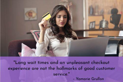 “Long wait times and an unpleasant checkout experience are not the hallmarks of good customer service. Retail stores with unfair queuing systems, confusing in-store experiences, and long lines are bound to leave a sour taste in your customers’ mouths. Use clear in-store signage and other content so that customers know where to stand in line, form lines around checkout aisles to encourage last-minute purchases, and adopt processes and tools that can help you bust through long lines during peak business hours.” – Yamarie Grullon