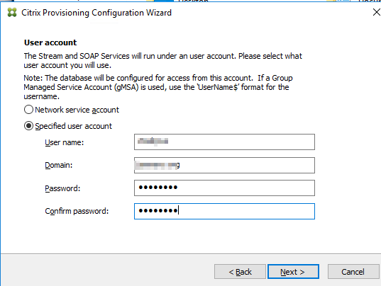 Machine generated alternative text:
Citrix Provisioning Configuration Wizard 
User account 
The Stream and SOAP Services will run under an user account. Please select what 
user account you will use. 
Note: The database will be configured for access from this account. If a Group 
Managed Service Account (gMSA) is used, use the UserName$' format for the 
username 
C) Ne service account 
@Specified user account 
Password: 
CQn firm password: 
Next >