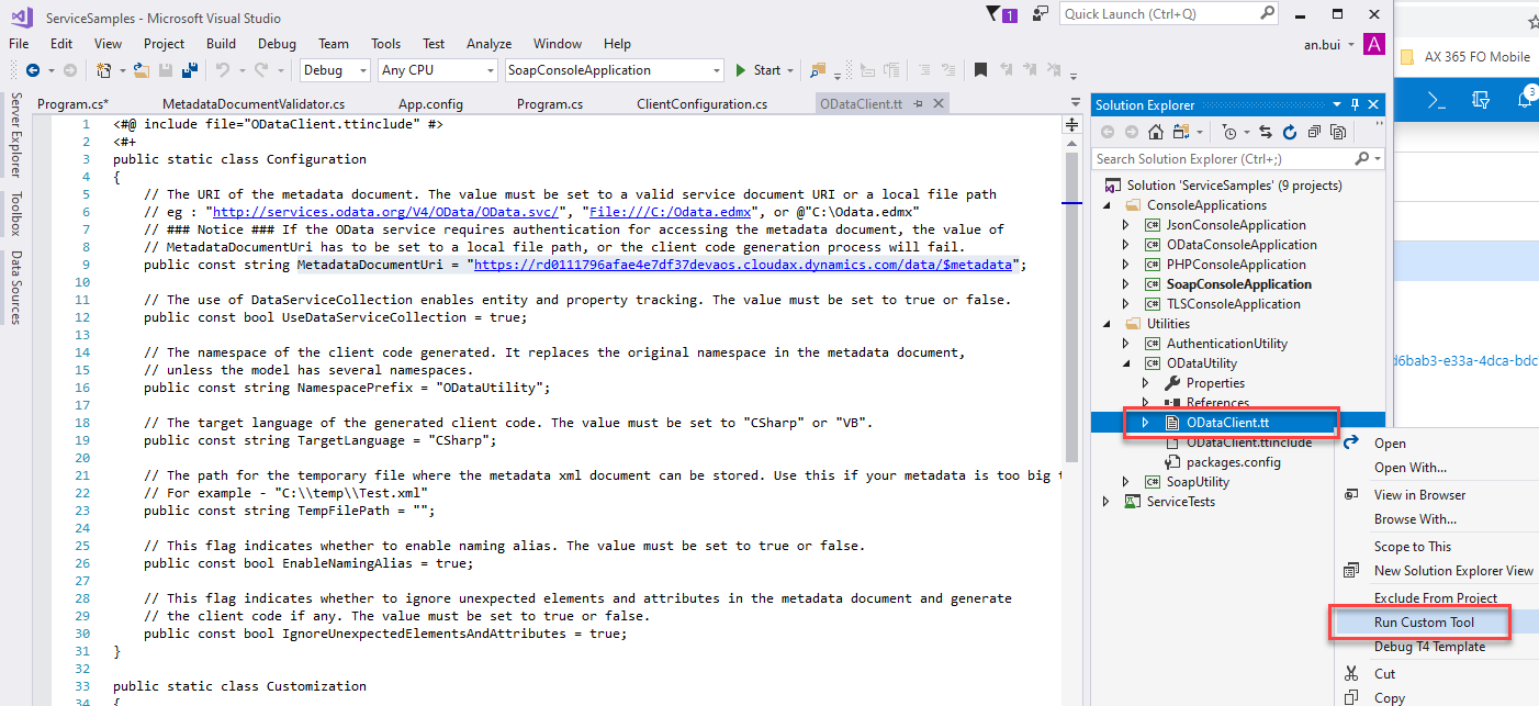 ServiceSampIes 
File Edit View 
m program.cs* 
- Microsoft Visual Studio 
Project Build Debug Team 
Debug 
MetadataDocumentVaIidator.cs 
Tools Test 
Any CPU 
App.config 
Analyze Window Help 
SoapConsoIeAppIication 
O DataCIient.tt 
Quick Launch (Ctrl+Q) 
Solution Explorer 
Search Solution Explorer (Ctrl+;) 
an.bui • 
Start • 
Program.cs 
ClientConfiguration.cs 
include #> 
public static class Configuration 
The URI of the metadata document. The value must be set to a valid sem.'ice document URI or a local file path 
"http://services.odata.org/V4/OData/OData.svc/", 
"File: ///C: /Odata . edmx" , 
or XOdata .edmx" 
// Notice If the OData setwice requires authentication for accessing the metadata document, the value of 
// metadataDocumentLlri has to be set to a local file path, or the client code generation process will fail. 
public const string metadataDocumentUri = "https://rdø111796afae4e7df37devaos.cIoudax.dynamics.com/data/Smetadata"; 
The use of DataSetwiceCoIIection enables entity and property tracking. The value must be set to true or false. 
public const bool LlseDataSetwiceCoIIection = true; 
The namespace of the client code generated. It replaces the original namespace in the metadata document, 
unless the model has several namespaces. 
public const string Namespaceprefix 
"0DataUtiIity" ; 
The target language of the generated client code. The value must be set to "CSharp" 
public const string TargetLanguage = 
"CSharp" ; 
The path for the temporary file where the metadata xmI document can be stored. Use 
// For example - 
"C: \ xml" 
public const string TempFiIePath = • 
this 
"va". 
if 
your 
meta data 
too 
big 
Solution 'ServiceSampIes' (g projects) 
ConsoleAppIications 
@ JsonConsoIeAppIication 
ODataConsoIeAppIication 
@ PHPConsoIeAppIication 
SoapConsoIeAppIication 
@ TLSConsoIeAppIication 
Utilities 
@ AuthenticationUtiIit,' 
@ ODataUtiIit,' 
Properties 
ODataCIient.tt 
ven . Inc 
packages.config 
@ SoapUtiIity 
ServiceTests 
This flag indicates whether to enable naming alias. The value must be set to true or false. 
public const bool EnableNamingAIias = true; 
This flag indicates whether to ignore unexpected elements and attributes in the metadata document 
// the client code if any. The value must be set to true or false. 
public const bool IgnoreLlnexpectedEIementsAndAttributes = true; 
public static class Customization 
and 
generate 
AX 365 FO Mobile 
6bab3-e33a-4dG-bdc 
Open 
Open With... 
View in Browser 
Browse With... 
Scope to This 
New Solution Explorer View 
Exclude From Pro ect 
Run Custom Tool 
ebug T4 Template 
Cut