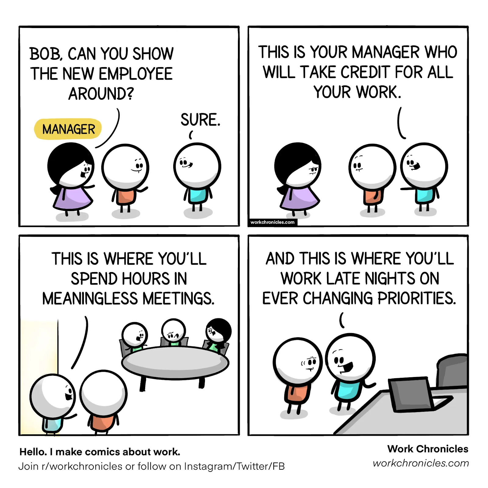 THIS IS YOUR MANAGER WHO 
BOB, CAN YOU SHOW 
WILL TAKE CREDIT FOR ALL 
THE NEW EMPLOYEE 
YOUR WORK. 
AROUND? 
SURE. 
(YAN G 
e 99 
workchronicles.com 
AND THIS IS WHERE YOU'LL 
THIS IS WHERE YOU'LL 
WORK LATE NIGHTS ON 
SPEND HOURS IN 
EVER CHANGING PRIORITIES. 
99 
Hello. I make comics about work. 
Join r/workchronicles or follow on Instagram/Twitter/FB 
Work Chronicles 
workchronic/es.com 