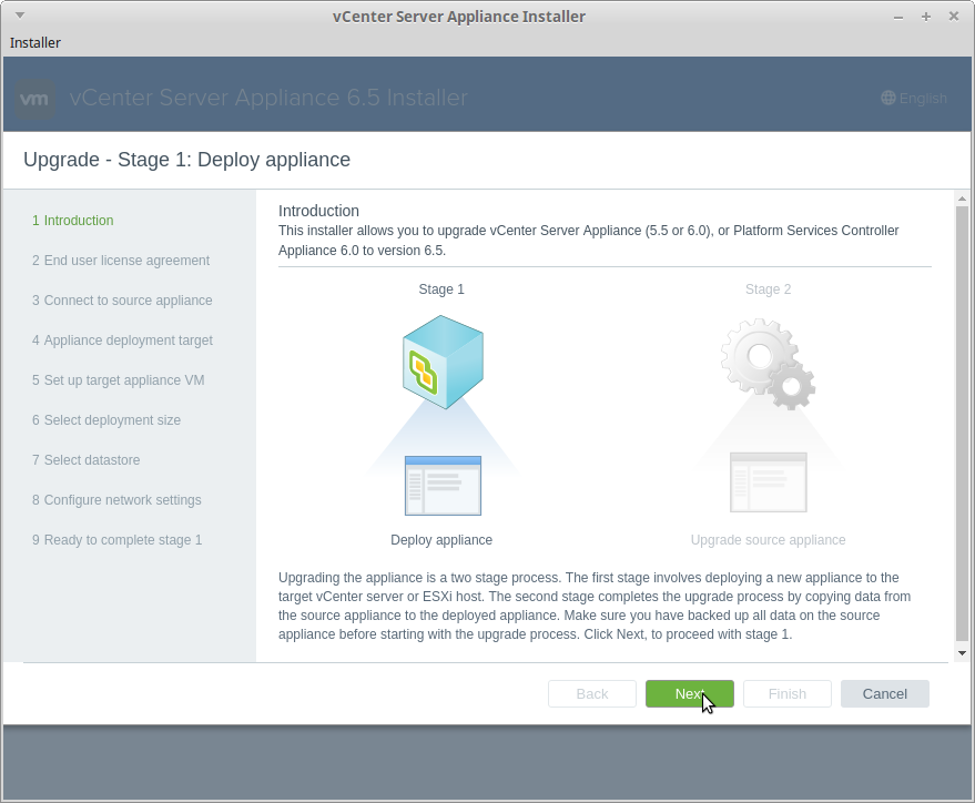 vCenter Server Appliance Installer 
Installer 
Upgrade - Stage 1: Deploy appliance 
Introduction 
1 Introduction 
This installer allows to upgrade vCenter Server Appliance (5.5 or 6.0), or Platform Sewices Controller 
2 End user license agreement 
3 Connect to source appliance 
4 Appliance deployment target 
5 Set up target appliance VM 
6 Select deployment size 
7 Select datastore 
8 Configure network settings 
9 Ready to complete stage 1 
Appliance 6.0 to version 6.5. 
Stage 1 
Deploy appliance 
upgrade source appliance 
upgrading the appliance is a stage process. The first stage involves deploying a new appliance to the 
target vCenter server or ESXi host. The second stage completes the upgrade process by copying data from 
the source appliance to the deployed appliance. Make sure you have backed up all data on the source 
appliance before starting with the upgrade process. Click Next, to proceed with stage 1. 
sack 
Nex• 
Cancel 