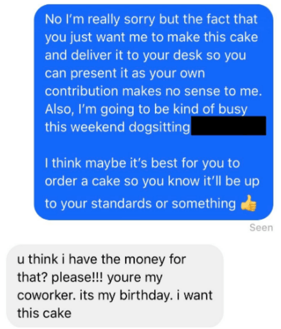 Text - No I'm really sorry but the fact that you just want me to make this cake and deliver it to your desk so you can present it as your own contribution makes no sense to me. Also, I'm going to be kind of busy this weekend dogsitting I think maybe it's best for you order a cake so you know it'll be up to your standards or something Seen u think i have the money for that? please!!! youre my coworker. its my birthday. i want this cake