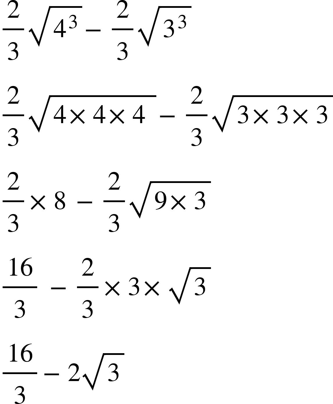 <math xmlns="http://www.w3.org/1998/Math/MathML"><mfrac><mn>2</mn><mn>3</mn></mfrac><msqrt><msup><mn>4</mn><mn>3</mn></msup></msqrt><mo>-</mo><mfrac><mn>2</mn><mn>3</mn></mfrac><msqrt><msup><mn>3</mn><mn>3</mn></msup></msqrt><mspace linebreak="newline"/><mfrac><mn>2</mn><mn>3</mn></mfrac><msqrt><mn>4</mn><mo>&#xD7;</mo><mn>4</mn><mo>&#xD7;</mo><mn>4</mn><mo>&#xA0;</mo></msqrt><mo>-</mo><mfrac><mn>2</mn><mn>3</mn></mfrac><msqrt><mn>3</mn><mo>&#xD7;</mo><mn>3</mn><mo>&#xD7;</mo><mn>3</mn></msqrt><mspace linebreak="newline"/><mfrac><mn>2</mn><mn>3</mn></mfrac><mo>&#xD7;</mo><mn>8</mn><mo>&#xA0;</mo><mo>-</mo><mfrac><mn>2</mn><mn>3</mn></mfrac><msqrt><mn>9</mn><mo>&#xD7;</mo><mn>3</mn></msqrt><mspace linebreak="newline"/><mfrac><mn>16</mn><mn>3</mn></mfrac><mo>&#xA0;</mo><mo>-</mo><mfrac><mn>2</mn><mn>3</mn></mfrac><mo>&#xD7;</mo><mn>3</mn><mo>&#xD7;</mo><msqrt><mn>3</mn></msqrt><mspace linebreak="newline"/><mfrac><mn>16</mn><mn>3</mn></mfrac><mo>-</mo><mn>2</mn><msqrt><mn>3</mn></msqrt></math>