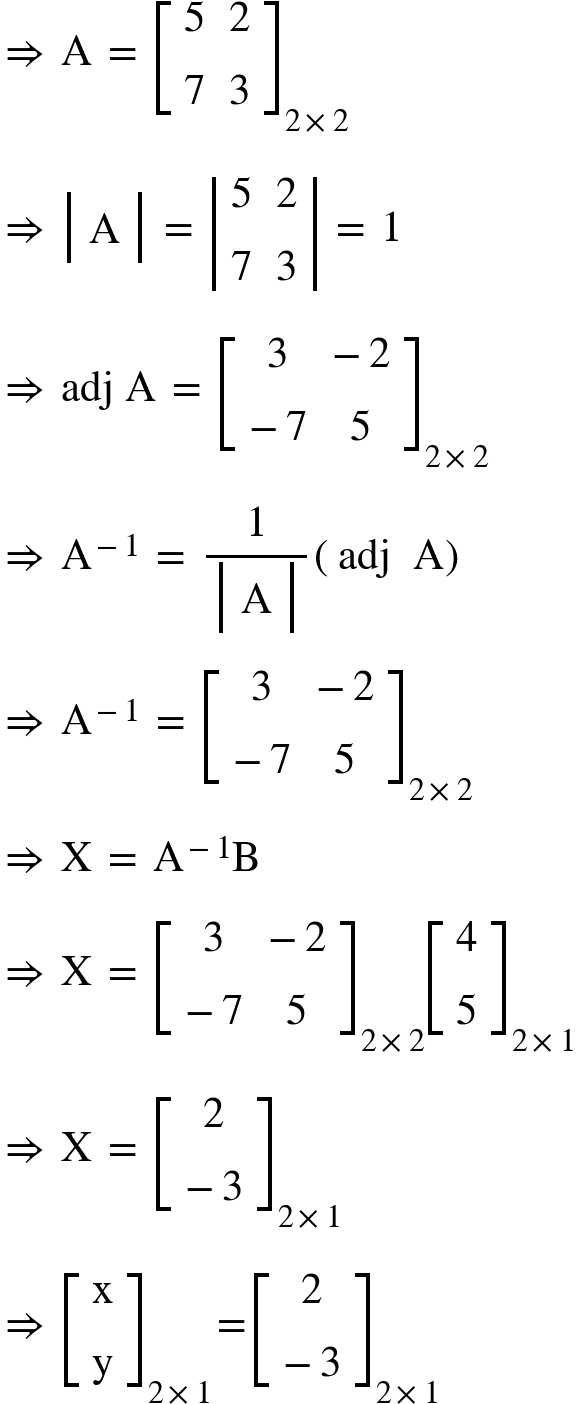 <math xmlns="http://www.w3.org/1998/Math/MathML"><mo>&#x21D2;</mo><mo>&#xA0;</mo><mi mathvariant="normal">A</mi><mo>&#xA0;</mo><mo>=</mo><mo>&#xA0;</mo><msub><mfenced open="[" close="]"><mtable><mtr><mtd><mn>5</mn></mtd><mtd><mn>2</mn></mtd></mtr><mtr><mtd><mn>7</mn></mtd><mtd><mn>3</mn></mtd></mtr></mtable></mfenced><mrow><mn>2</mn><mo>&#xD7;</mo><mn>2</mn></mrow></msub><mspace linebreak="newline"/><mo>&#x21D2;</mo><mo>&#xA0;</mo><mfenced open="|" close="|"><mtable><mtr><mtd><mi mathvariant="normal">A</mi></mtd></mtr></mtable></mfenced><mo>&#xA0;</mo><mo>=</mo><mo>&#xA0;</mo><mfenced open="|" close="|"><mtable><mtr><mtd><mn>5</mn></mtd><mtd><mn>2</mn></mtd></mtr><mtr><mtd><mn>7</mn></mtd><mtd><mn>3</mn></mtd></mtr></mtable></mfenced><mo>&#xA0;</mo><mo>=</mo><mo>&#xA0;</mo><mn>1</mn><mspace linebreak="newline"/><mo>&#x21D2;</mo><mo>&#xA0;</mo><mi>adj</mi><mo>&#xA0;</mo><mi mathvariant="normal">A</mi><mo>&#xA0;</mo><mo>=</mo><mo>&#xA0;</mo><msub><mfenced open="[" close="]"><mtable><mtr><mtd><mn>3</mn></mtd><mtd><mo>-</mo><mn>2</mn></mtd></mtr><mtr><mtd><mo>-</mo><mn>7</mn></mtd><mtd><mn>5</mn></mtd></mtr></mtable></mfenced><mrow><mn>2</mn><mo>&#xD7;</mo><mn>2</mn></mrow></msub><mspace linebreak="newline"/><mo>&#x21D2;</mo><mo>&#xA0;</mo><msup><mi mathvariant="normal">A</mi><mrow><mo>-</mo><mn>1</mn></mrow></msup><mo>&#xA0;</mo><mo>=</mo><mo>&#xA0;</mo><mfrac><mn>1</mn><mfenced open="|" close="|"><mtable><mtr><mtd><mi mathvariant="normal">A</mi></mtd></mtr></mtable></mfenced></mfrac><mfenced><mrow><mi>adj</mi><mo>&#xA0;</mo><mo>&#xA0;</mo><mi mathvariant="normal">A</mi></mrow></mfenced><mspace linebreak="newline"/><mo>&#x21D2;</mo><mo>&#xA0;</mo><msup><mi mathvariant="normal">A</mi><mrow><mo>-</mo><mn>1</mn></mrow></msup><mo>&#xA0;</mo><mo>=</mo><mo>&#xA0;</mo><msub><mfenced open="[" close="]"><mtable><mtr><mtd><mn>3</mn></mtd><mtd><mo>-</mo><mn>2</mn></mtd></mtr><mtr><mtd><mo>-</mo><mn>7</mn></mtd><mtd><mn>5</mn></mtd></mtr></mtable></mfenced><mrow><mn>2</mn><mo>&#xD7;</mo><mn>2</mn></mrow></msub><mspace linebreak="newline"/><mo>&#x21D2;</mo><mo>&#xA0;</mo><mi mathvariant="normal">X</mi><mo>&#xA0;</mo><mo>=</mo><mo>&#xA0;</mo><msup><mi mathvariant="normal">A</mi><mrow><mo>-</mo><mn>1</mn></mrow></msup><mi mathvariant="normal">B</mi><mspace linebreak="newline"/><mo>&#x21D2;</mo><mo>&#xA0;</mo><mi mathvariant="normal">X</mi><mo>&#xA0;</mo><mo>=</mo><mo>&#xA0;</mo><msub><mfenced open="[" close="]"><mtable><mtr><mtd><mn>3</mn></mtd><mtd><mo>-</mo><mn>2</mn></mtd></mtr><mtr><mtd><mo>-</mo><mn>7</mn></mtd><mtd><mn>5</mn></mtd></mtr></mtable></mfenced><mrow><mn>2</mn><mo>&#xD7;</mo><mn>2</mn></mrow></msub><msub><mfenced open="[" close="]"><mtable><mtr><mtd><mn>4</mn></mtd></mtr><mtr><mtd><mn>5</mn></mtd></mtr></mtable></mfenced><mrow><mn>2</mn><mo>&#xD7;</mo><mn>1</mn></mrow></msub><mspace linebreak="newline"/><mo>&#x21D2;</mo><mo>&#xA0;</mo><mi mathvariant="normal">X</mi><mo>&#xA0;</mo><mo>=</mo><mo>&#xA0;</mo><msub><mfenced open="[" close="]"><mtable><mtr><mtd><mn>2</mn></mtd></mtr><mtr><mtd><mo>-</mo><mn>3</mn></mtd></mtr></mtable></mfenced><mrow><mn>2</mn><mo>&#xD7;</mo><mn>1</mn></mrow></msub><mspace linebreak="newline"/><mo>&#x21D2;</mo><mo>&#xA0;</mo><msub><mfenced open="[" close="]"><mtable><mtr><mtd><mi mathvariant="normal">x</mi></mtd></mtr><mtr><mtd><mi mathvariant="normal">y</mi></mtd></mtr></mtable></mfenced><mrow><mn>2</mn><mo>&#xD7;</mo><mn>1</mn></mrow></msub><mo>=</mo><msub><mfenced open="[" close="]"><mtable><mtr><mtd><mn>2</mn></mtd></mtr><mtr><mtd><mo>-</mo><mn>3</mn></mtd></mtr></mtable></mfenced><mrow><mn>2</mn><mo>&#xD7;</mo><mn>1</mn></mrow></msub></math>