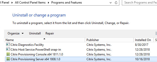 Machine generated alternative text:
•I Panel 
All Control Panel Items Programs and Features 
Uninstall or change a program 
Search Programs and Fei 
To uninstall a program, select it from the list and then click Uninstall, Change, or Repair. 
Orga nize 
Uninstall Repair 
Citrix Diagnostics Facility 
Citrix Host Service PowerSheII snap-in 
Citrix Provisioning Consolexæ 1811.1.0 
Citrix Provisioning Server x64 1808.1.0 
Publisher 
Citrix Systems, Inc. 
Citrix Systems, Inc. 
Citrix Systems, Inc. 
Citrix Systems, Inc. 
Installed On 
8/30/2017 
12/28/2018 
12/28/2018 
10/16/2018